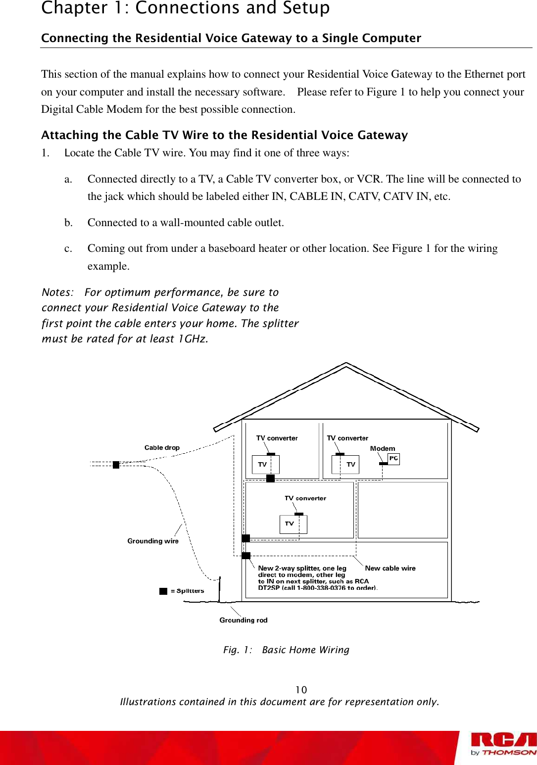 Chapter 1: Connections and Setup Connecting the Residential Voice Gateway to a Single Computer This section of the manual explains how to connect your Residential Voice Gateway to the Ethernet port on your computer and install the necessary software.  Please refer to Figure 1 to help you connect your Digital Cable Modem for the best possible connection. Attaching the Cable TV Wire to the Residential Voice Gateway 1. Locate the Cable TV wire. You may find it one of three ways: a. Connected directly to a TV, a Cable TV converter box, or VCR. The line will be connected to the jack which should be labeled either IN, CABLE IN, CATV, CATV IN, etc. b. Connected to a wall-mounted cable outlet. c. Coming out from under a baseboard heater or other location. See Figure 1 for the wiring example. Notes:  For optimum performance, be sure to connect your Residential Voice Gateway to the first point the cable enters your home. The splitter must be rated for at least 1GHz.Fig. 1:  Basic Home Wiring                                                            10                                              Illustrations contained in this document are for representation only.