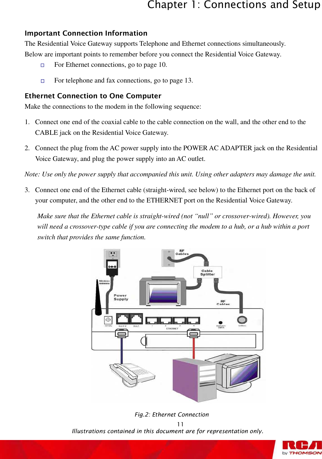 Chapter 1: Connections and Setup 11Important Connection Information The Residential Voice Gateway supports Telephone and Ethernet connections simultaneously. Below are important points to remember before you connect the Residential Voice Gateway. For Ethernet connections, go to page 10. For telephone and fax connections, go to page 13. Ethernet Connection to One Computer Make the connections to the modem in the following sequence: 1.Connect one end of the coaxial cable to the cable connection on the wall, and the other end to the CABLE jack on the Residential Voice Gateway. 2.Connect the plug from the AC power supply into the POWER AC ADAPTER jack on the Residential Voice Gateway, and plug the power supply into an AC outlet. Note: Use only the power supply that accompanied this unit. Using other adapters may damage the unit. 3.Connect one end of the Ethernet cable (straight-wired, see below) to the Ethernet port on the back of your computer, and the other end to the ETHERNET port on the Residential Voice Gateway. Make sure that the Ethernet cable is straight-wired (not “null” or crossover-wired). However, you will need a crossover-type cable if you are connecting the modem to a hub, or a hub within a port switch that provides the same function. Fig.2: Ethernet Connection                                                Illustrations contained in this document are for representation only.