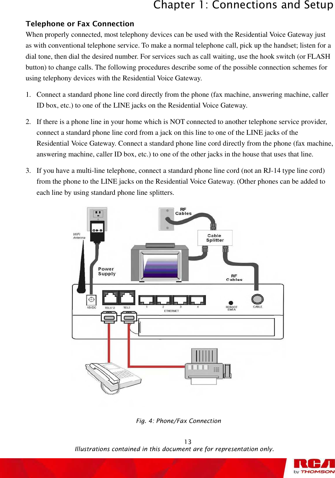 Chapter 1: Connections and Setup 13Telephone or Fax Connection When properly connected, most telephony devices can be used with the Residential Voice Gatewayjustas with conventional telephone service. To make a normal telephone call, pick up the handset; listen for a dial tone, then dial the desired number. For services such as call waiting, use the hook switch (or FLASH button) to change calls. The following procedures describe some of the possible connection schemes for using telephony devices with the Residential Voice Gateway. 1.Connect a standard phone line cord directly from the phone (fax machine, answering machine, caller ID box, etc.) to one of the LINE jacks on theResidential Voice Gateway. 2.If there is a phone line in your home which is NOT connected to another telephone service provider, connect a standard phone line cord from a jack on this line to one of the LINE jacks of the Residential Voice Gateway. Connect a standard phone line cord directly from the phone (fax machine, answering machine, caller ID box, etc.) to one of the other jacks in the house that uses that line. 3.If you have a multi-line telephone, connect a standard phone line cord (not an RJ-14 type line cord) from the phone to the LINE jacks on the Residential Voice Gateway. (Other phones can be added to each line by using standard phone line splitters. Fig. 4: Phone/Fax Connection                                               Illustrations contained in this document are for representation only.