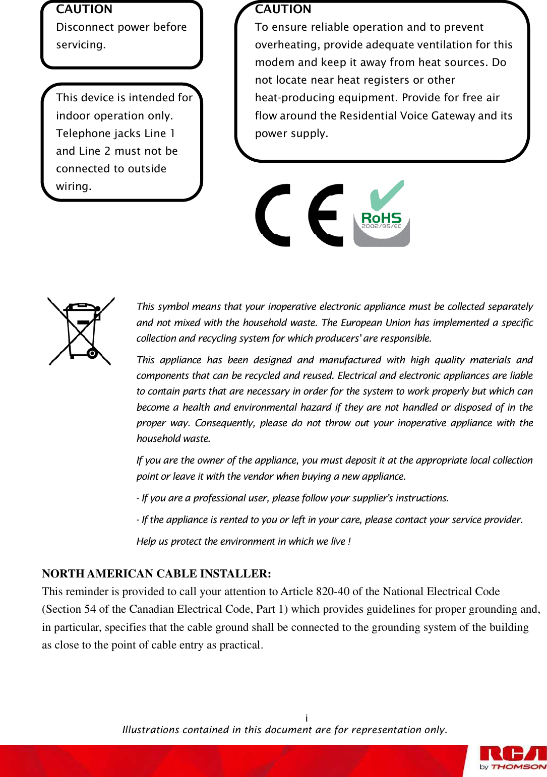 i                                               Illustrations contained in this document are for representation only.CAUTION Disconnect power before servicing. This device is intended for indoor operation only. Telephone jacks Line 1 and Line 2 must not be connected to outside wiring.CAUTION To ensure reliable operation and to prevent overheating, provide adequate ventilation for this modem and keep it away from heat sources. Do not locate near heat registers or other heat-producing equipment. Provide for free air flow around the Residential Voice Gateway and its power supply. This symbol means that your inoperative electronic appliance must be collected separately and not mixed with the household waste. The European Union has implemented a specific collection and recycling system for which producers&apos; are responsible. This appliance has been designed and manufactured with high quality materials and components that can be recycled and reused. Electrical and electronic appliances are liable to contain parts that are necessary in order for the system to work properly but which can become a health and environmental hazard if they are not handled or disposed of in the proper way. Consequently, please do not throw out your inoperative appliance with the household waste. If you are the owner of the appliance, you must deposit it at the appropriate local collection point or leave it with the vendor when buying a new appliance. - If you are a professional user, please follow your supplier&apos;s instructions. - If the appliance is rented to you or left in your care, please contact your service provider. Help us protect the environment in which we live !NORTH AMERICAN CABLE INSTALLER: This reminder is provided to call your attention to Article 820-40 of the National Electrical Code (Section 54 of the Canadian Electrical Code, Part 1) which provides guidelines for proper grounding and, in particular, specifies that the cable ground shall be connected to the grounding system of the building as close to the point of cable entry as practical.                                                