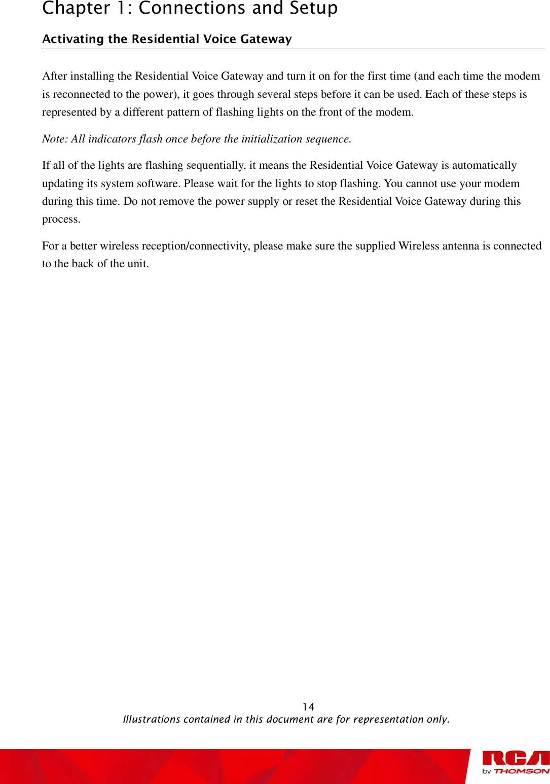 Chapter 1: Connections and Setup Activating theResidential Voice Gateway After installing theResidential Voice Gateway and turn it on for the first time (and each time the modem is reconnected to the power), it goes through several steps before it can be used. Each of these steps is represented by a different pattern of flashing lights on the front of the modem. Note: All indicators flash once before the initialization sequence. If all of the lights are flashing sequentially, it means the Residential Voice Gateway is automatically updating its system software. Please wait for the lights to stop flashing. You cannot use your modem during this time. Do not remove the power supply or reset the Residential Voice Gateway during this process.For a better wireless reception/connectivity, please make sure the supplied Wireless antenna is connected to the back of the unit.                                                           14                                              Illustrations contained in this document are for representation only.