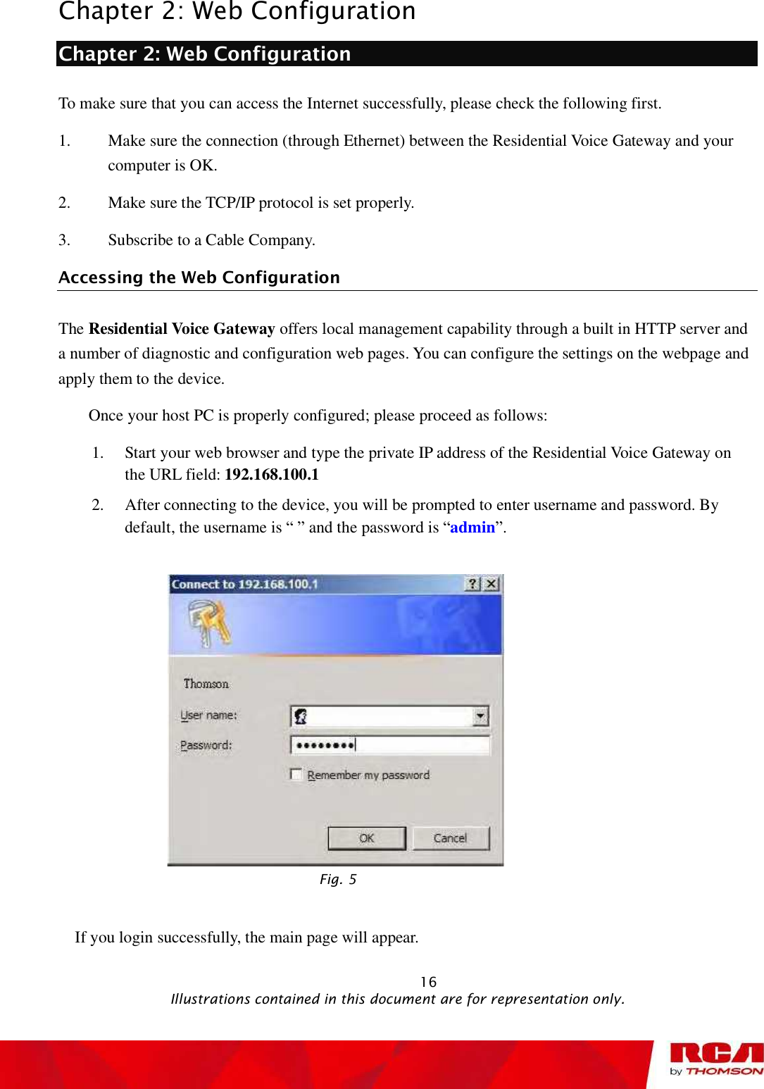 Chapter 2: Web Configuration Chapter 2: Web Configuration To make sure that you can access the Internet successfully, please check the following first. 1. Make sure the connection (through Ethernet) between the Residential Voice Gateway and your computer is OK. 2. Make sure the TCP/IP protocol is set properly. 3. Subscribe to a Cable Company.  Accessing the Web Configuration The Residential Voice Gateway offers local management capability through a built in HTTP server and a number of diagnostic and configuration web pages. You can configure the settings on the webpage and apply them to the device. Once your host PC is properly configured; please proceed as follows: 1. Start your web browser and type the private IP address of the Residential Voice Gateway on the URL field: 192.168.100.12. After connecting to the device, you will be prompted to enter username and password. By default, the username is “ ” and the password is “admin”.Fig. 5 If you login successfully, the main page will appear.                                                             16                                              Illustrations contained in this document are for representation only.