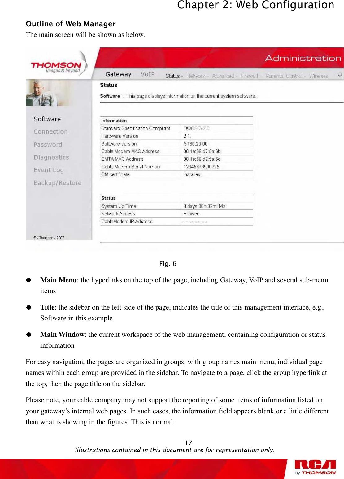 Chapter 2: Web Configuration 17Outline of Web Manager The main screen will be shown as below. Fig. 6 Main Menu: the hyperlinks on the top of the page, including Gateway, VoIP and several sub-menu items Title: the sidebar on the left side of the page, indicates the title of this management interface, e.g., Software in this example Main Window: the current workspace of the web management, containing configuration or status information For easy navigation, the pages are organized in groups, with group names main menu, individual page names within each group are provided in the sidebar. To navigate to a page, click the group hyperlink at the top, then the page title on the sidebar.   Please note, your cable company may not support the reporting of some items of information listed on your gateway’s internal web pages. In such cases, the information field appears blank or a little different than what is showing in the figures. This is normal.                                               Illustrations contained in this document are for representation only.