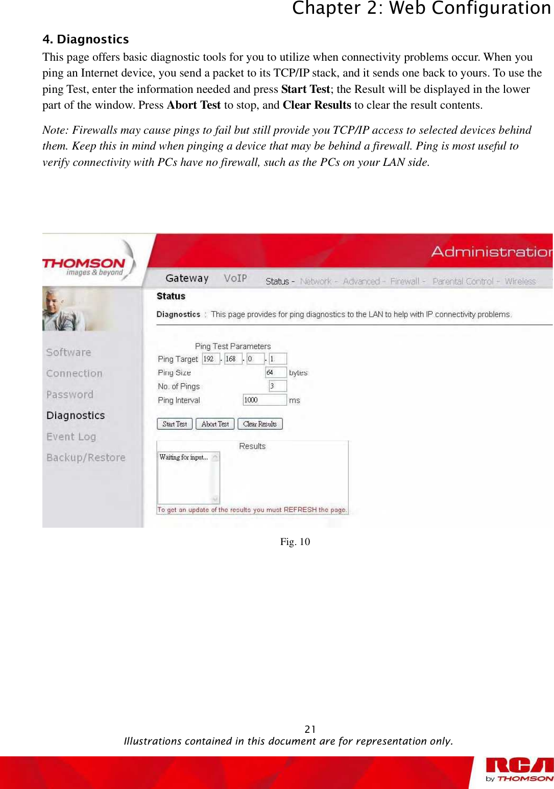 Chapter 2: Web Configuration 214. Diagnostics This page offers basic diagnostic tools for you to utilize when connectivity problems occur. When you ping an Internet device, you send a packet to its TCP/IP stack, and it sends one back to yours. To use the ping Test, enter the information needed and press Start Test; the Result will be displayed in the lower part of the window. Press Abort Test to stop, and Clear Results to clear the result contents.  Note: Firewalls may cause pings to fail but still provide you TCP/IP access to selected devices behind them. Keep this in mind when pinging a device that may be behind a firewall. Ping is most useful to verify connectivity with PCs have no firewall, such as the PCs on your LAN side. Fig. 10                                               Illustrations contained in this document are for representation only.