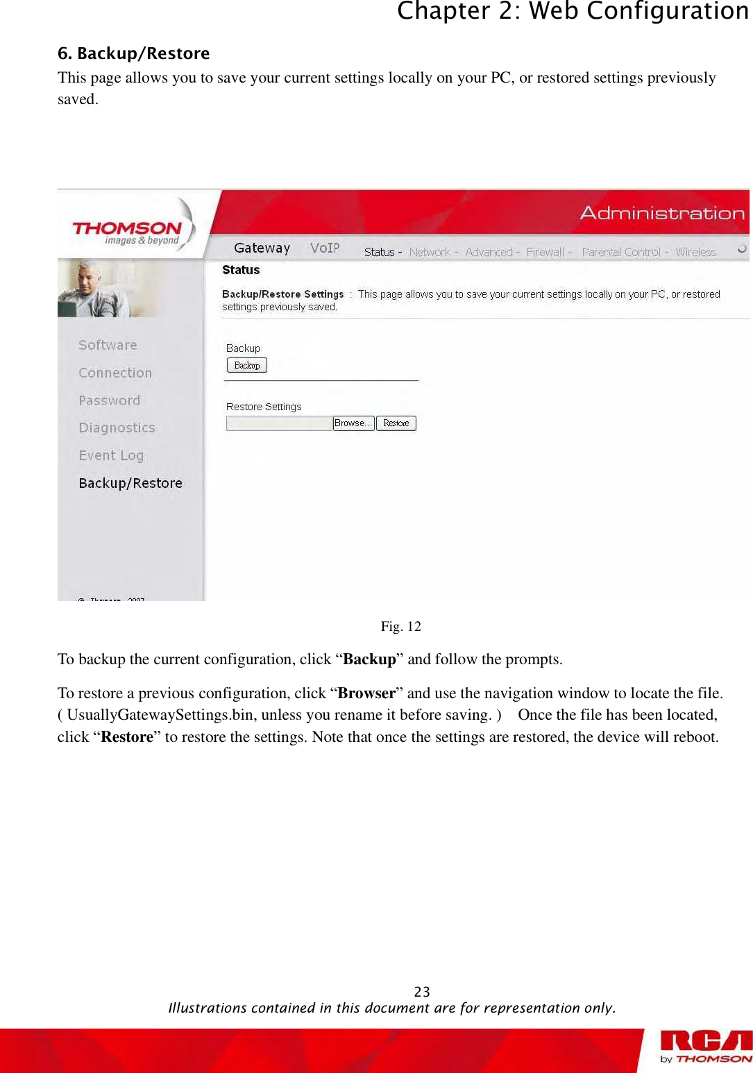 Chapter 2: Web Configuration 236. Backup/Restore This page allows you to save your current settings locally on your PC, or restored settings previously saved.Fig. 12 To backup the current configuration, click “Backup” and follow the prompts. To restore a previous configuration, click “Browser” and use the navigation window to locate the file. ( UsuallyGatewaySettings.bin, unless you rename it before saving. )  Once the file has been located, click “Restore” to restore the settings. Note that once the settings are restored, the device will reboot.                                              Illustrations contained in this document are for representation only.