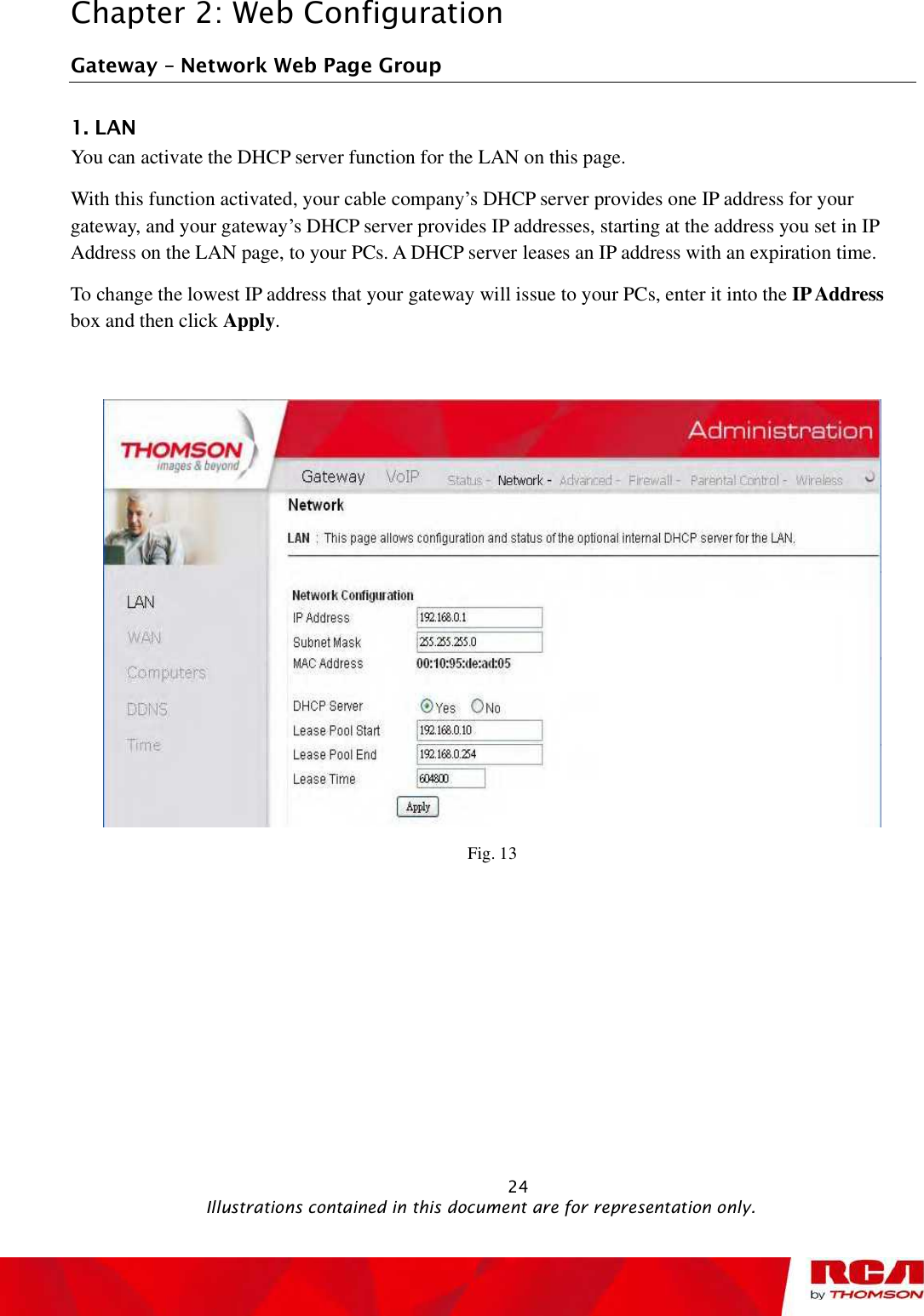 Chapter 2: Web Configuration Gateway   Network Web Page Group 1. LAN You can activate the DHCP server function for the LAN on this page.  With this function activated, your cable company’s DHCP server provides one IP address for your gateway, and your gateway’s DHCP server provides IP addresses, starting at the address you set in IP Address on the LAN page, to your PCs. A DHCP server leases an IP address with an expiration time. To change the lowest IP address that your gateway will issue to your PCs, enter it into the IP Addressbox and then click Apply.Fig. 13                                                            24                                              Illustrations contained in this document are for representation only.