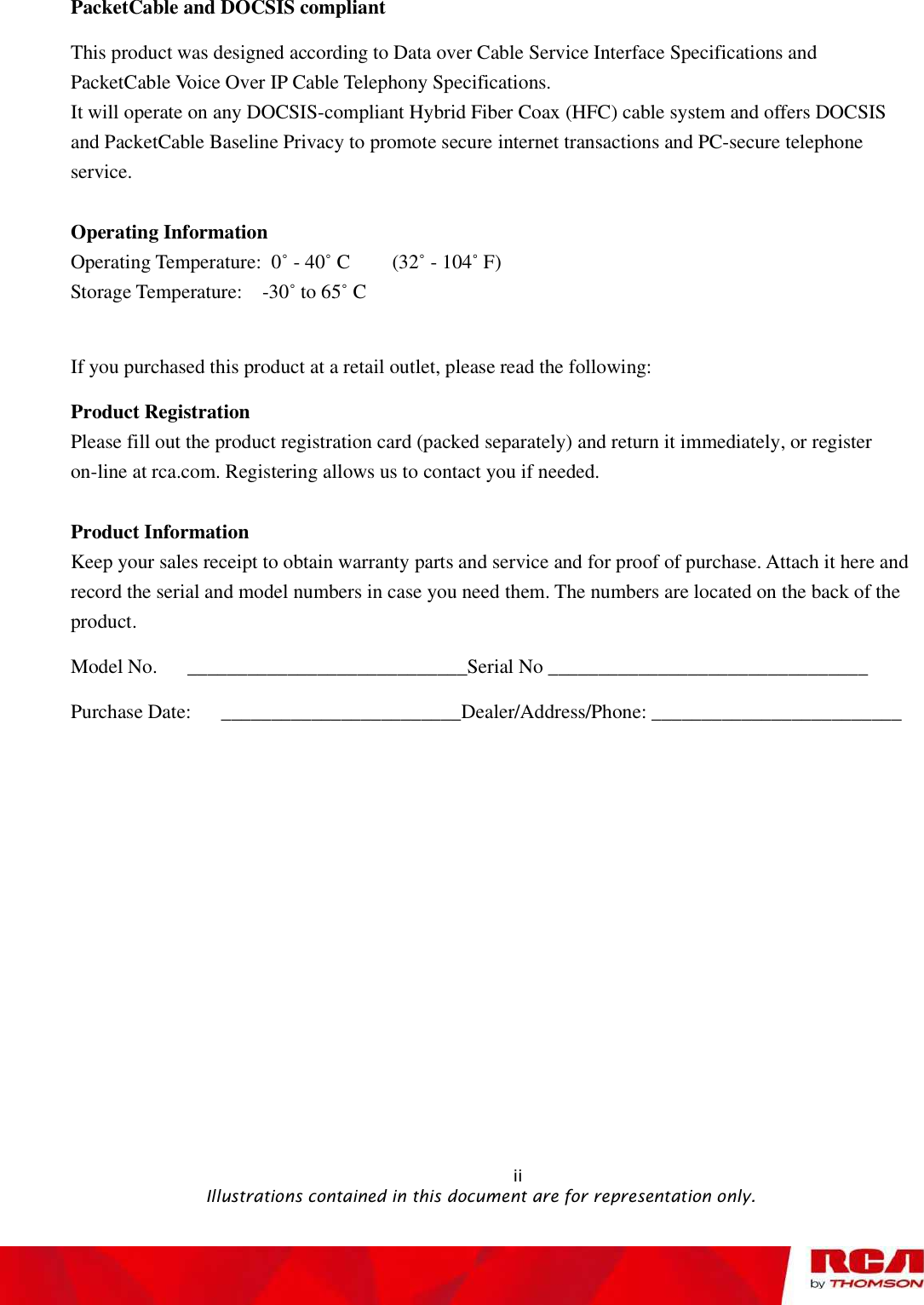 PacketCable and DOCSIS compliant This product was designed according to Data over Cable Service Interface Specifications and PacketCable Voice Over IP Cable Telephony Specifications.  It will operate on any DOCSIS-compliant Hybrid Fiber Coax (HFC) cable system and offers DOCSIS and PacketCable Baseline Privacy to promote secure internet transactions and PC-secure telephone service.Operating Information Operating Temperature: 0˚ - 40˚ C  (32˚ - 104˚ F) Storage Temperature:  -30˚ to 65˚ C  If you purchased this product at a retail outlet, please read the following: Product Registration Please fill out the product registration card (packed separately) and return it immediately, or register on-line at rca.com. Registering allows us to contact you if needed. Product Information Keep your sales receipt to obtain warranty parts and service and for proof of purchase. Attach it here and record the serial and model numbers in case you need them. The numbers are located on the back of the product.Model No.   ____________________________Serial No ________________________________ Purchase Date:   ________________________Dealer/Address/Phone: _________________________                                                            ii                                               Illustrations contained in this document are for representation only.