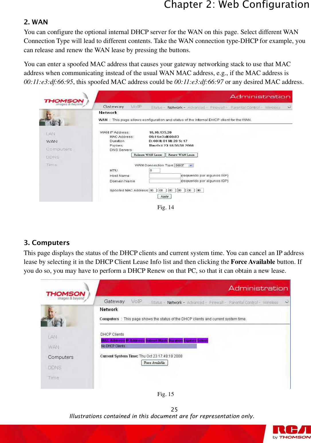 Chapter 2: Web Configuration 252. WAN You can configure the optional internal DHCP server for the WAN on this page. Select different WAN Connection Type will lead to different contents. Take the WAN connection type-DHCP for example, you can release and renew the WAN lease by pressing the buttons.  You can enter a spoofed MAC address that causes your gateway networking stack to use that MAC address when communicating instead of the usual WAN MAC address, e.g., if the MAC address is00:11:e3:df:66:95, this spoofed MAC address could be 00:11:e3:df:66:97 or any desired MAC address. Fig. 14 3. Computers This page displays the status of the DHCP clients and current system time. You can cancel an IP address lease by selecting it in the DHCP Client Lease Info list and then clicking the Force Available button. If you do so, you may have to perform a DHCP Renew on that PC, so that it can obtain a new lease. Fig. 15                                               Illustrations contained in this document are for representation only.