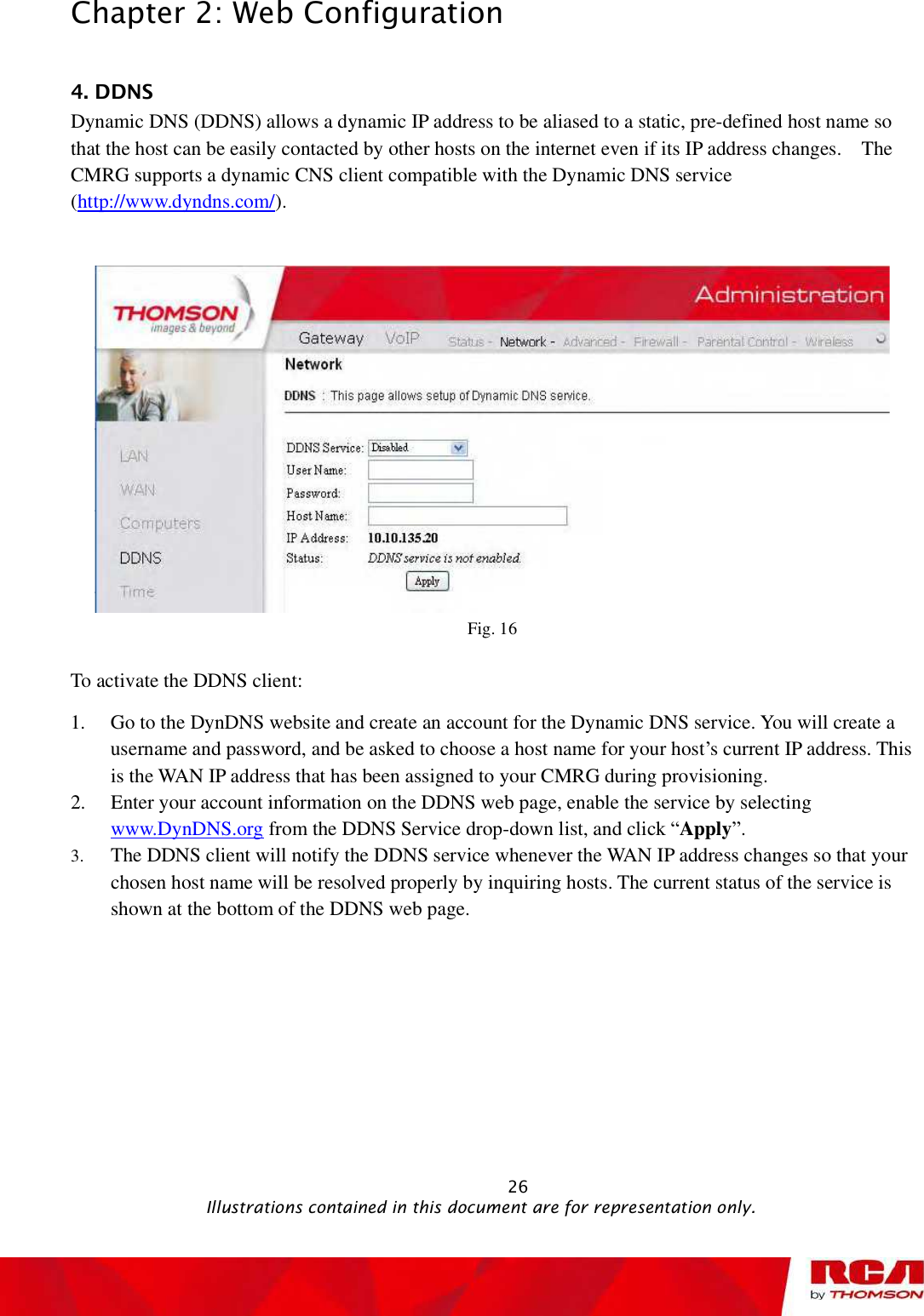 Chapter 2: Web Configuration 4. DDNS Dynamic DNS (DDNS) allows a dynamic IP address to be aliased to a static, pre-defined host name so that the host can be easily contacted by other hosts on the internet even if its IP address changes.  The CMRG supports a dynamic CNS client compatible with the Dynamic DNS service (http://www.dyndns.com/).Fig. 16 To activate the DDNS client: 1. Go to the DynDNS website and create an account for the Dynamic DNS service. You will create a username and password, and be asked to choose a host name for your host’s current IP address. This is the WAN IP address that has been assigned to your CMRG during provisioning. 2. Enter your account information on the DDNS web page, enable the service by selecting www.DynDNS.org from the DDNS Service drop-down list, and click “Apply”.3. The DDNS client will notify the DDNS service whenever the WAN IP address changes so that your chosen host name will be resolved properly by inquiring hosts. The current status of the service is shown at the bottom of the DDNS web page.                                                           26                                              Illustrations contained in this document are for representation only.