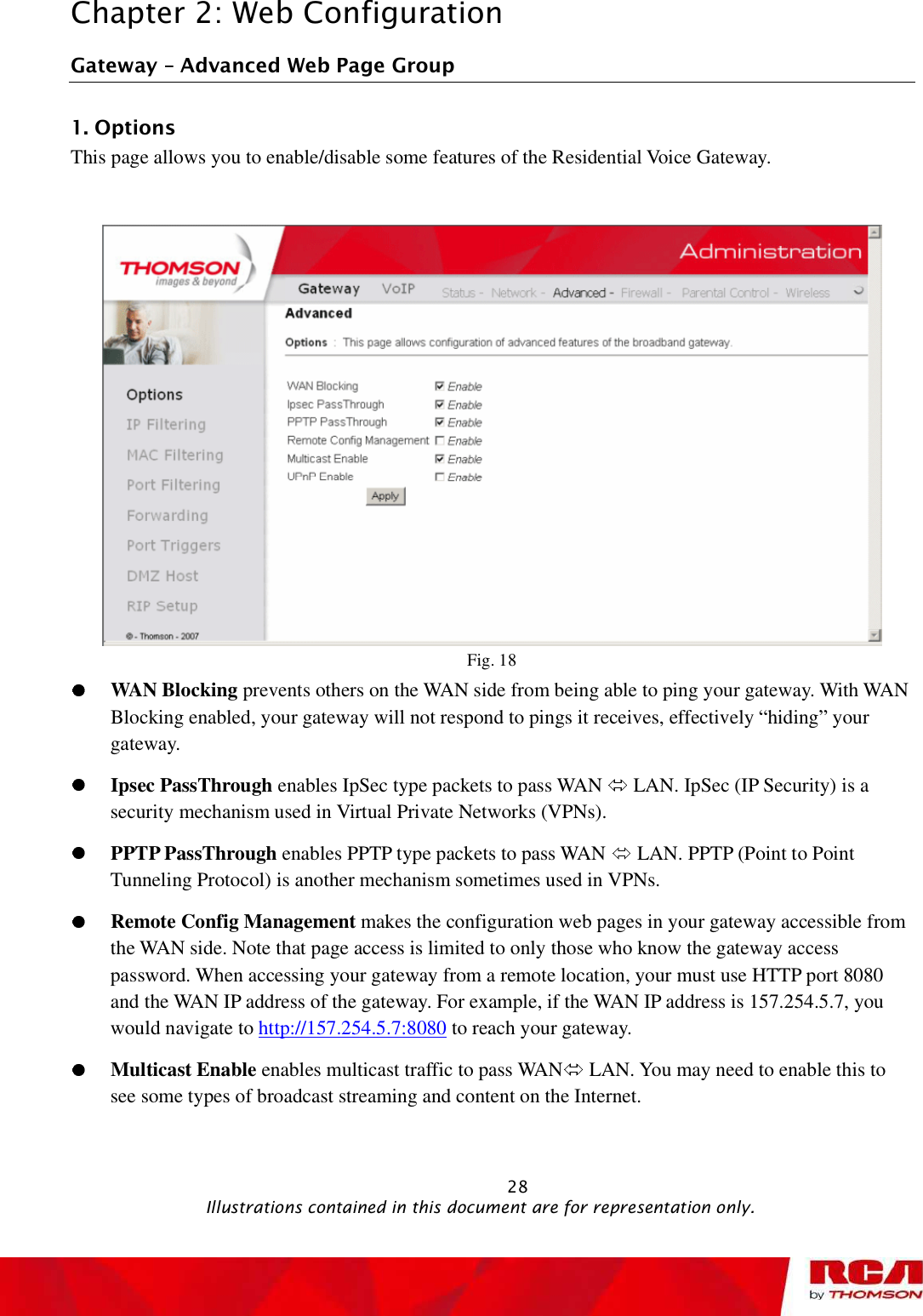 Chapter 2: Web Configuration Gateway   Advanced Web Page Group 1. Options This page allows you to enable/disable some features of the Residential Voice Gateway. Fig. 18 WAN Blocking prevents others on the WAN side from being able to ping your gateway. With WAN Blocking enabled, your gateway will not respond to pings it receives, effectively “hiding” your gateway. Ipsec PassThrough enables IpSec type packets to pass WAN   LAN. IpSec (IP Security) is a security mechanism used in Virtual Private Networks (VPNs).  PPTP PassThrough enables PPTP type packets to pass WAN   LAN. PPTP (Point to Point Tunneling Protocol) is another mechanism sometimes used in VPNs.  Remote Config Management makes the configuration web pages in your gateway accessible from the WAN side. Note that page access is limited to only those who know the gateway access password. When accessing your gateway from a remote location, your must use HTTP port 8080 and the WAN IP address of the gateway. For example, if the WAN IP address is 157.254.5.7, you would navigate to http://157.254.5.7:8080 to reach your gateway. Multicast Enable enables multicast traffic to pass WAN  LAN. You may need to enable this to see some types of broadcast streaming and content on the Internet.                                                            28                                              Illustrations contained in this document are for representation only.