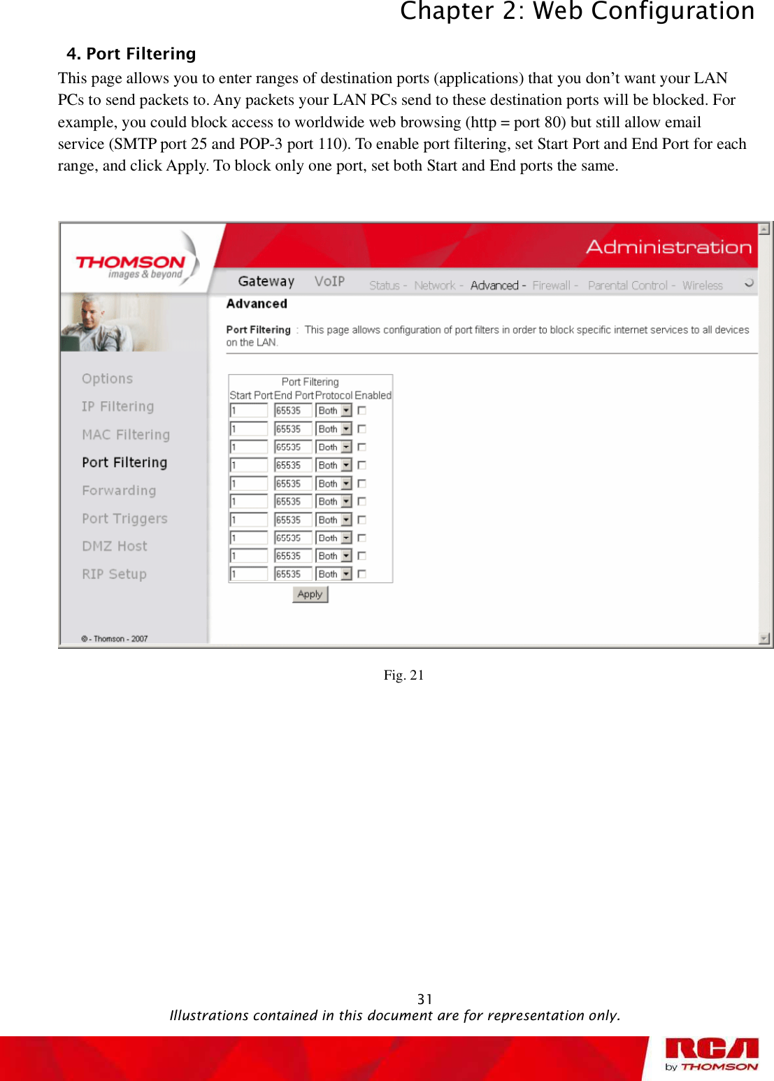 Chapter 2: Web Configuration 314. Port Filtering      This page allows you to enter ranges of destination ports (applications) that you don’t want your LAN PCs to send packets to. Any packets your LAN PCs send to these destination ports will be blocked. For example, you could block access to worldwide web browsing (http = port 80) but still allow email service (SMTP port 25 and POP-3 port 110). To enable port filtering, set Start Port and End Port for each range, and click Apply. To block only one port, set both Start and End ports the same.  Fig. 21                                               Illustrations contained in this document are for representation only.