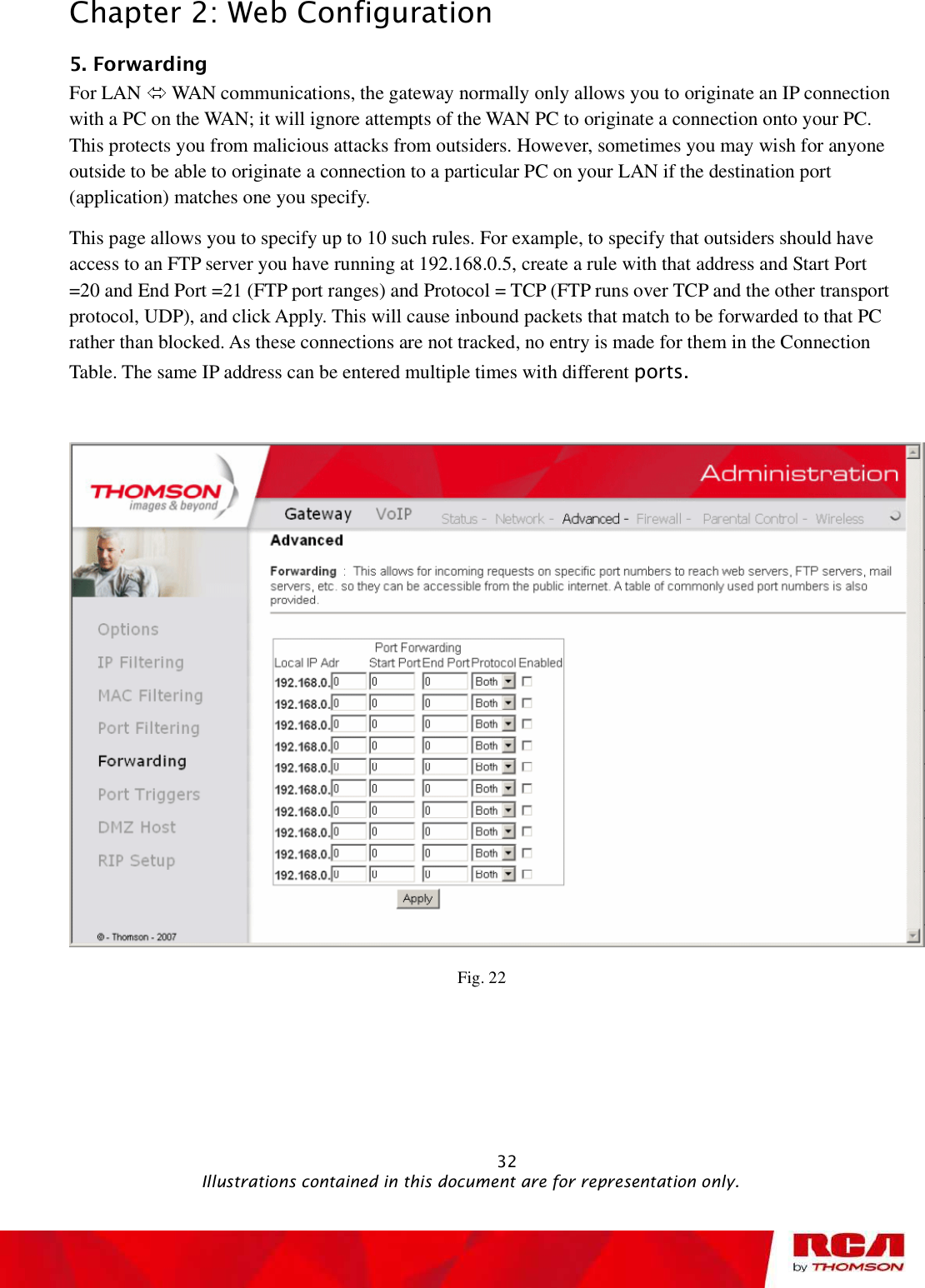 Chapter 2: Web Configuration 5. Forwarding      For LAN   WAN communications, the gateway normally only allows you to originate an IP connection with a PC on the WAN; it will ignore attempts of the WAN PC to originate a connection onto your PC. This protects you from malicious attacks from outsiders. However, sometimes you may wish for anyone outside to be able to originate a connection to a particular PC on your LAN if the destination port (application) matches one you specify. This page allows you to specify up to 10 such rules. For example, to specify that outsiders should have access to an FTP server you have running at 192.168.0.5, create a rule with that address and Start Port =20 and End Port =21 (FTP port ranges) and Protocol = TCP (FTP runs over TCP and the other transport protocol, UDP), and click Apply. This will cause inbound packets that match to be forwarded to that PC rather than blocked. As these connections are not tracked, no entry is made for them in the Connection Table. The same IP address can be entered multiple times with different ports.Fig. 22                                                            32                                              Illustrations contained in this document are for representation only.