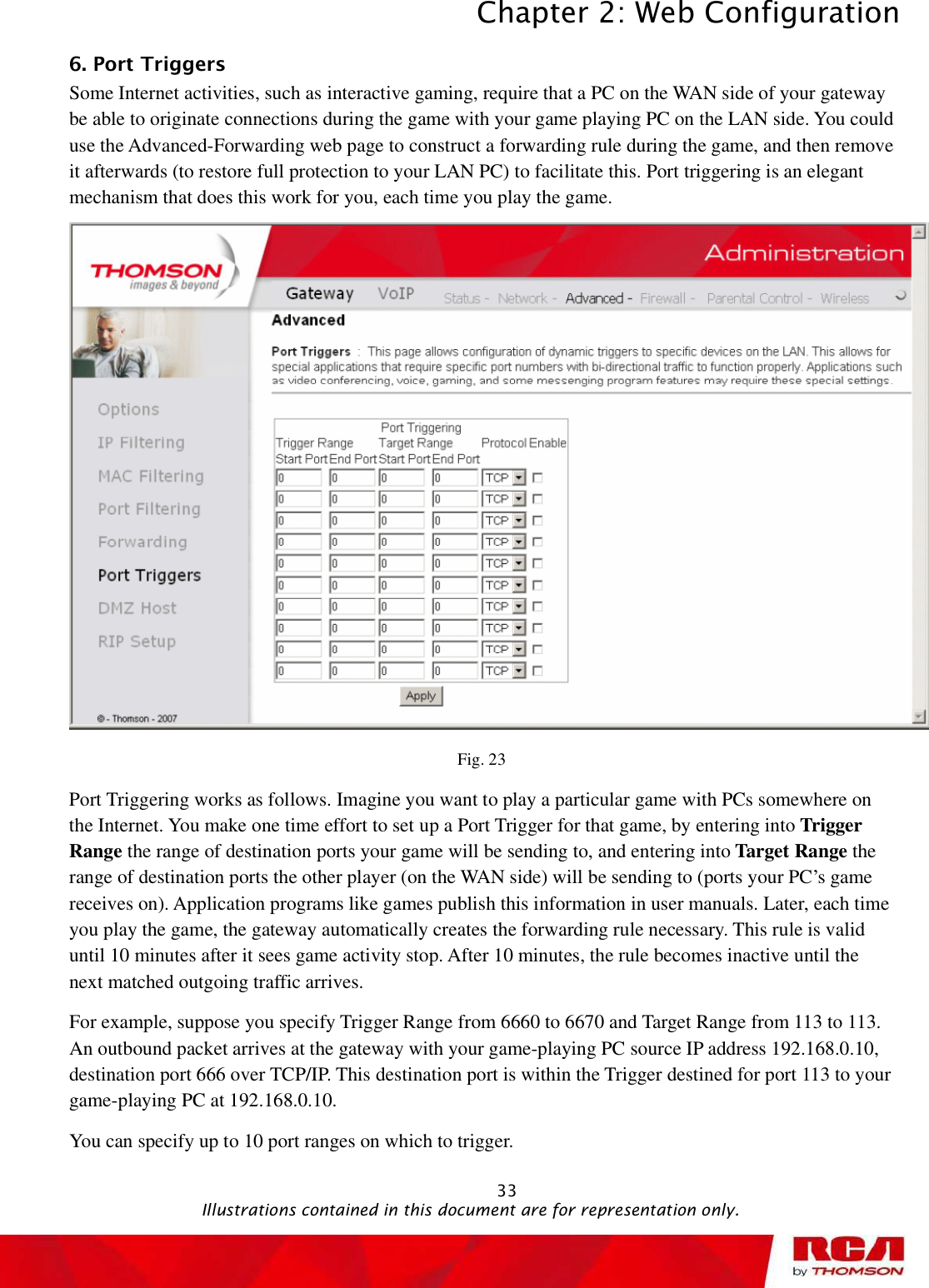 Chapter 2: Web Configuration 336. Port Triggers      Some Internet activities, such as interactive gaming, require that a PC on the WAN side of your gateway be able to originate connections during the game with your game playing PC on the LAN side. You could use the Advanced-Forwarding web page to construct a forwarding rule during the game, and then remove it afterwards (to restore full protection to your LAN PC) to facilitate this. Port triggering is an elegant mechanism that does this work for you, each time you play the game. Fig. 23 Port Triggering works as follows. Imagine you want to play a particular game with PCs somewhere on the Internet. You make one time effort to set up a Port Trigger for that game, by entering into Trigger Range the range of destination ports your game will be sending to, and entering into Target Range the range of destination ports the other player (on the WAN side) will be sending to (ports your PC’s game receives on). Application programs like games publish this information in user manuals. Later, each time you play the game, the gateway automatically creates the forwarding rule necessary. This rule is valid until 10 minutes after it sees game activity stop. After 10 minutes, the rule becomes inactive until the next matched outgoing traffic arrives. For example, suppose you specify Trigger Range from 6660 to 6670 and Target Range from 113 to 113. An outbound packet arrives at the gateway with your game-playing PC source IP address 192.168.0.10, destination port 666 over TCP/IP. This destination port is within the Trigger destined for port 113 to your game-playing PC at 192.168.0.10.  You can specify up to 10 port ranges on which to trigger.                                               Illustrations contained in this document are for representation only.