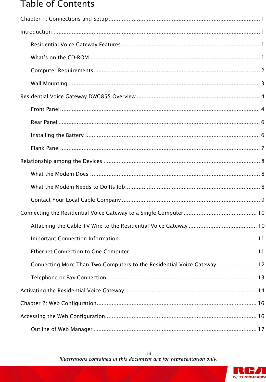 Table of Contents iiiChapter 1: Connections and Setup...........................................................................................1Introduction............................................................................................................................1Residential Voice Gateway Features...................................................................................1What s on the CD-ROM......................................................................................................1Computer Requirements....................................................................................................2Wall Mounting...................................................................................................................3Residential Voice Gateway DWG855 Overview..........................................................................4Front Panel........................................................................................................................4Rear Panel.........................................................................................................................6Installing the Battery.........................................................................................................6Flank Panel........................................................................................................................7Relationship among the Devices..............................................................................................8What the Modem Does......................................................................................................8What the Modem Needs to Do Its Job.................................................................................8Contact Your Local Cable Company...................................................................................9Connecting the Residential Voice Gateway to a Single Computer............................................10Attaching the Cable TV Wire to the Residential Voice Gateway.........................................10Important Connection Information..................................................................................11Ethernet Connection to One Computer............................................................................11Connecting More Than Two Computers to the Residential Voice Gateway........................12Telephone or Fax Connection..........................................................................................13Activating theResidential Voice Gateway...............................................................................14Chapter 2: Web Configuration................................................................................................16Accessing the Web Configuration...........................................................................................16Outline of Web Manager..................................................................................................17                                               Illustrations contained in this document are for representation only.