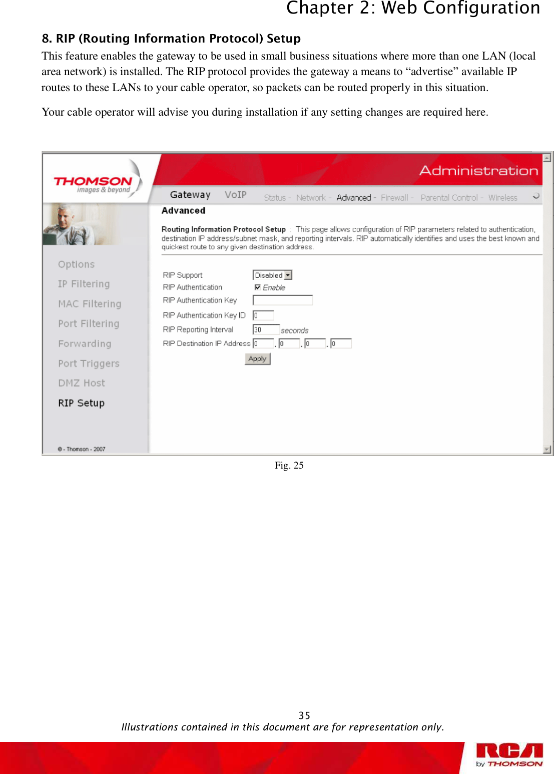 Chapter 2: Web Configuration 358. RIP (Routing Information Protocol) Setup      This feature enables the gateway to be used in small business situations where more than one LAN (local area network) is installed. The RIP protocol provides the gateway a means to “advertise” available IP routes to these LANs to your cable operator, so packets can be routed properly in this situation. Your cable operator will advise you during installation if any setting changes are required here. Fig. 25                                               Illustrations contained in this document are for representation only.
