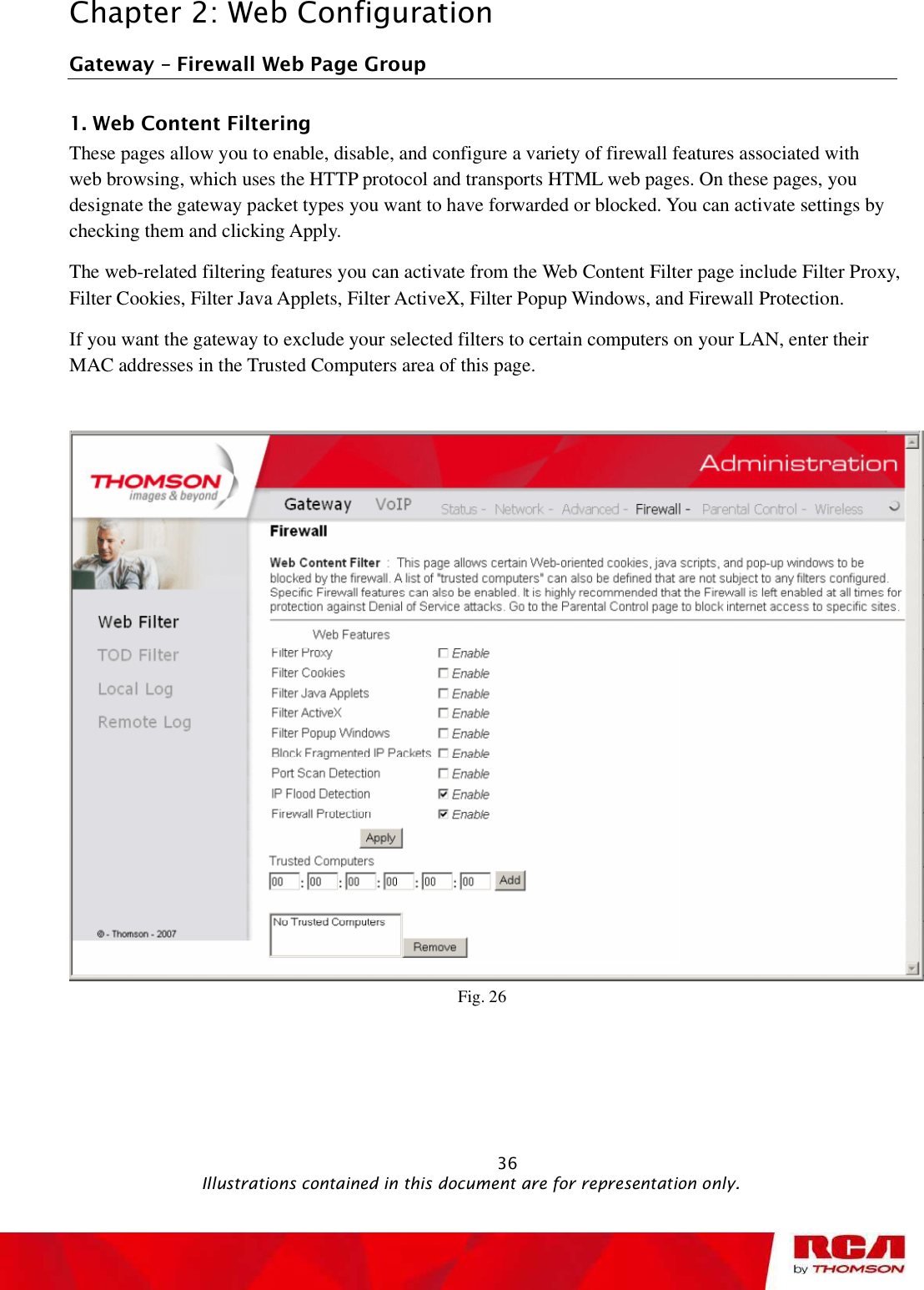 Chapter 2: Web Configuration Gateway   Firewall Web Page Group 1. Web Content Filtering      These pages allow you to enable, disable, and configure a variety of firewall features associated with web browsing, which uses the HTTP protocol and transports HTML web pages. On these pages, you designate the gateway packet types you want to have forwarded or blocked. You can activate settings by checking them and clicking Apply.  The web-related filtering features you can activate from the Web Content Filter page include Filter Proxy, Filter Cookies, Filter Java Applets, Filter ActiveX, Filter Popup Windows, and Firewall Protection. If you want the gateway to exclude your selected filters to certain computers on your LAN, enter their MAC addresses in the Trusted Computers area of this page. Fig. 26                                                            36                                              Illustrations contained in this document are for representation only.