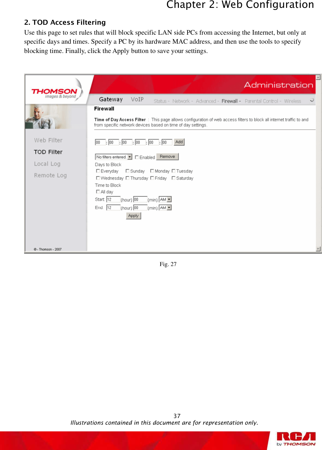 Chapter 2: Web Configuration 372. TOD Access Filtering      Use this page to set rules that will block specific LAN side PCs from accessing the Internet, but only at specific days and times. Specify a PC by its hardware MAC address, and then use the tools to specify blocking time. Finally, click the Apply button to save your settings. Fig. 27                                               Illustrations contained in this document are for representation only.