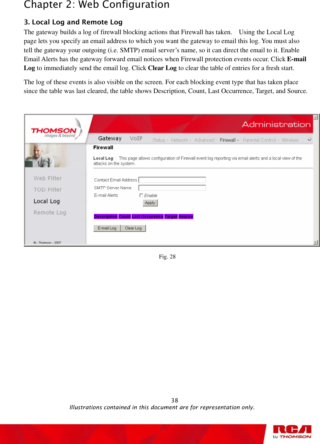 Chapter 2: Web Configuration 3. Local Log and Remote Log   The gateway builds a log of firewall blocking actions that Firewall has taken.  Using the Local Log page lets you specify an email address to which you want the gateway to email this log. You must also tell the gateway your outgoing (i.e. SMTP) email server’s name, so it can direct the email to it. Enable Email Alerts has the gateway forward email notices when Firewall protection events occur. Click E-mail Log to immediately send the email log. Click Clear Log to clear the table of entries for a fresh start. The log of these events is also visible on the screen. For each blocking event type that has taken place since the table was last cleared, the table shows Description, Count, Last Occurrence, Target, and Source. Fig. 28                                                            38                                              Illustrations contained in this document are for representation only.