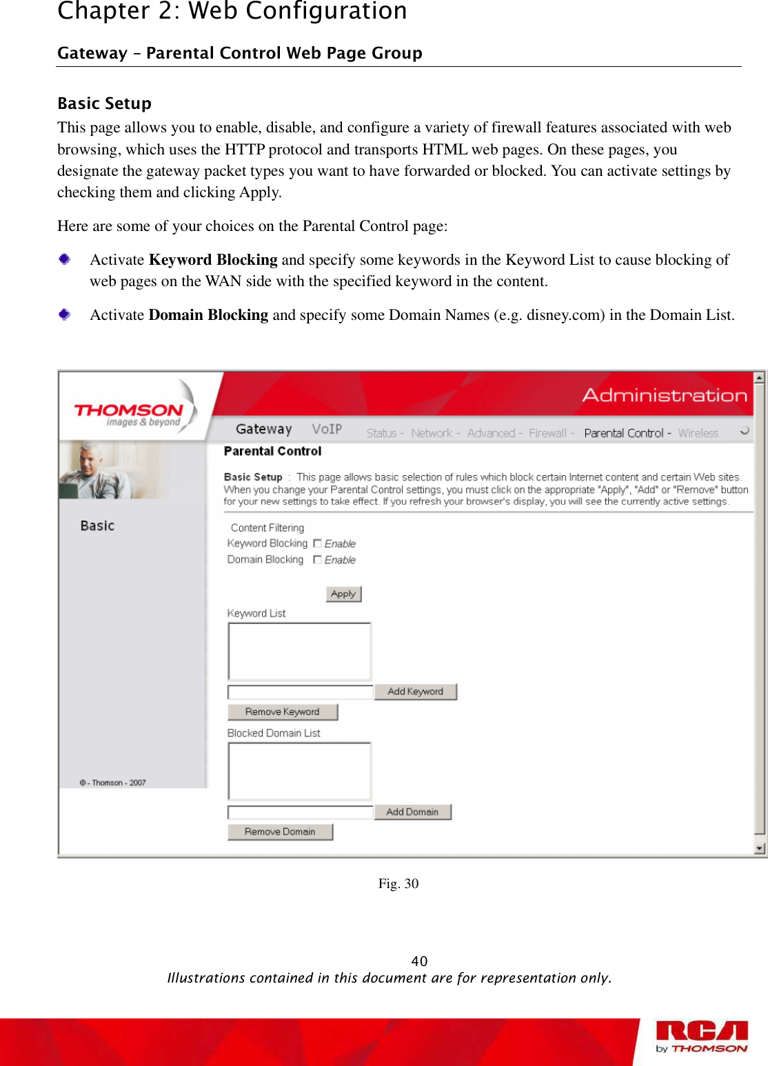 Chapter 2: Web Configuration Gateway   Parental Control Web Page Group Basic Setup This page allows you to enable, disable, and configure a variety of firewall features associated with web browsing, which uses the HTTP protocol and transports HTML web pages. On these pages, you designate the gateway packet types you want to have forwarded or blocked. You can activate settings by checking them and clicking Apply. Here are some of your choices on the Parental Control page: Activate Keyword Blocking and specify some keywords in the Keyword List to cause blocking of web pages on the WAN side with the specified keyword in the content. Activate Domain Blocking and specify some Domain Names (e.g. disney.com) in the Domain List. Fig. 30                                                            40                                              Illustrations contained in this document are for representation only.