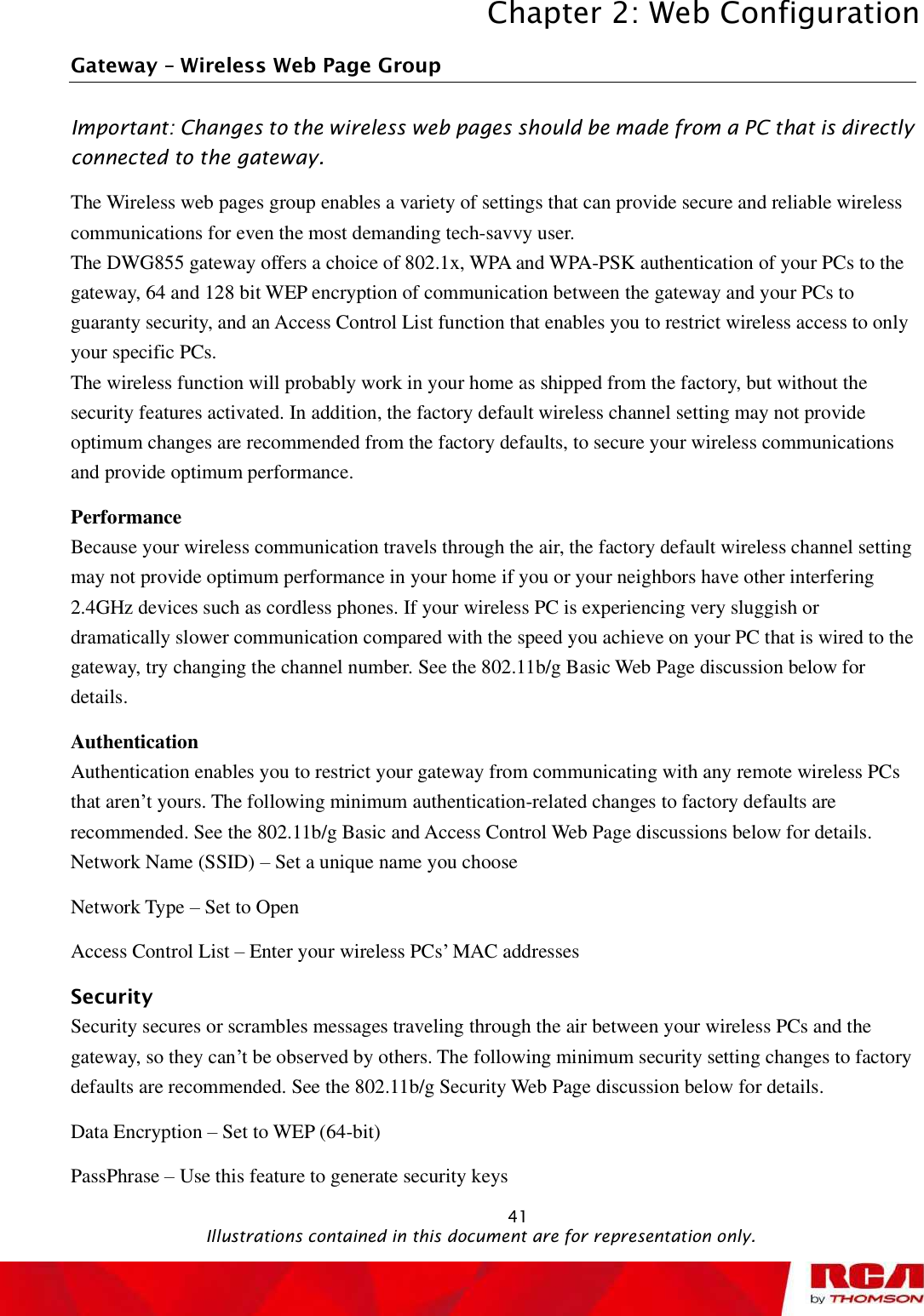 Chapter 2: Web Configuration 41Gateway   Wireless Web Page Group Important: Changes to the wireless web pages should be made from a PC that is directly connected to the gateway. The Wireless web pages group enables a variety of settings that can provide secure and reliable wireless communications for even the most demanding tech-savvy user. The DWG855 gateway offers a choice of 802.1x, WPA and WPA-PSK authentication of your PCs to the gateway, 64 and 128 bit WEP encryption of communication between the gateway and your PCs to guaranty security, and an Access Control List function that enables you to restrict wireless access to only your specific PCs. The wireless function will probably work in your home as shipped from the factory, but without the security features activated. In addition, the factory default wireless channel setting may not provide optimum changes are recommended from the factory defaults, to secure your wireless communications and provide optimum performance. PerformanceBecause your wireless communication travels through the air, the factory default wireless channel setting may not provide optimum performance in your home if you or your neighbors have other interfering 2.4GHz devices such as cordless phones. If your wireless PC is experiencing very sluggish or dramatically slower communication compared with the speed you achieve on your PC that is wired to the gateway, try changing the channel number. See the 802.11b/g Basic Web Page discussion below for details.AuthenticationAuthentication enables you to restrict your gateway from communicating with any remote wireless PCs that aren’t yours. The following minimum authentication-related changes to factory defaults are recommended. See the 802.11b/g Basic and Access Control Web Page discussions below for details. Network Name (SSID) – Set a unique name you choose Network Type – Set to Open Access Control List – Enter your wireless PCs’ MAC addresses Security Security secures or scrambles messages traveling through the air between your wireless PCs and the gateway, so they can’t be observed by others. The following minimum security setting changes to factory defaults are recommended. See the 802.11b/g Security Web Page discussion below for details. Data Encryption – Set to WEP (64-bit) PassPhrase – Use this feature to generate security keys                                               Illustrations contained in this document are for representation only.