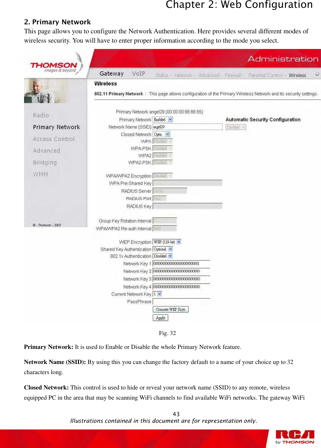 Chapter 2: Web Configuration 432. Primary Network This page allows you to configure the Network Authentication. Here provides several different modes of wireless security. You will have to enter proper information according to the mode you select. Fig. 32 Primary Network: It is used to Enable or Disable the whole Primary Network feature. Network Name (SSID): By using this you can change the factory default to a name of your choice up to 32 characters long.Closed Network: This control is used to hide or reveal your network name (SSID) to any remote, wireless equipped PC in the area that may be scanning WiFi channels to find available WiFi networks. The gateway WiFi                                               Illustrations contained in this document are for representation only.