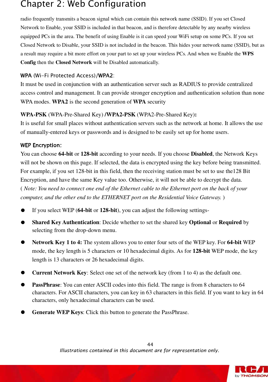 Chapter 2: Web Configuration radio frequently transmits a beacon signal which can contain this network name (SSID). If you set Closed Network to Enable, your SSID is included in that beacon, and is therefore detectable by any nearby wireless equipped PCs in the area. The benefit of using Enable is it can speed your WiFi setup on some PCs. If you set Closed Network to Disable, your SSID is not included in the beacon. This hides your network name (SSID), but as a result may require a bit more effort on your part to set up your wireless PCs. And when we Enable the WPSConfig then the Closed Network will be Disabled automatically.  (Wi-Fi Protected Access) :It must be used in conjunction with an authentication server such as RADIUS to provide centralized access control and management. It can provide stronger encryption and authentication solution than none WPA modes. WPA2 is the second generation of WPA securityWPA-PSK (WPA-Pre-Shared Key) /WPA2-PSK (WPA2-Pre-Shared Key):It is useful for small places without authentication servers such as the network at home. It allows the use of manually-entered keys or passwords and is designed to be easily set up for home users.You can choose 64-bit or 128-bit according to your needs. If you choose Disabled, the Network Keys will not be shown on this page. If selected, the data is encrypted using the key before being transmitted. For example, if you set 128-bit in this field, then the receiving station must be set to use the128 Bit Encryption, and have the same Key value too. Otherwise, it will not be able to decrypt the data.               (Note: You need to connect one end of the Ethernet cable to the Ethernet port on the back of your computer, and the other end to the ETHERNET port on the Residential Voice Gateway. )If you select WEP (64-bit or 128-bit), you can adjust the following settings-Shared Key Authentication: Decide whether to set the shared key Optional or Required by selecting from the drop-down menu.  Network Key 1 to 4: The system allows you to enter four sets of the WEP key. For 64-bit WEP mode, the key length is 5 characters or 10 hexadecimal digits. As for 128-bit WEP mode, the key length is 13 characters or 26 hexadecimal digits.Current Network Key: Select one set of the network key (from 1 to 4) as the default one. PassPhrase: You can enter ASCII codes into this field. The range is from 8 characters to 64 characters. For ASCII characters, you can key in 63 characters in this field. If you want to key in 64 characters, only hexadecimal characters can be used. Generate WEP Keys: Click this button to generate the PassPhrase.                                                            44                                              Illustrations contained in this document are for representation only.