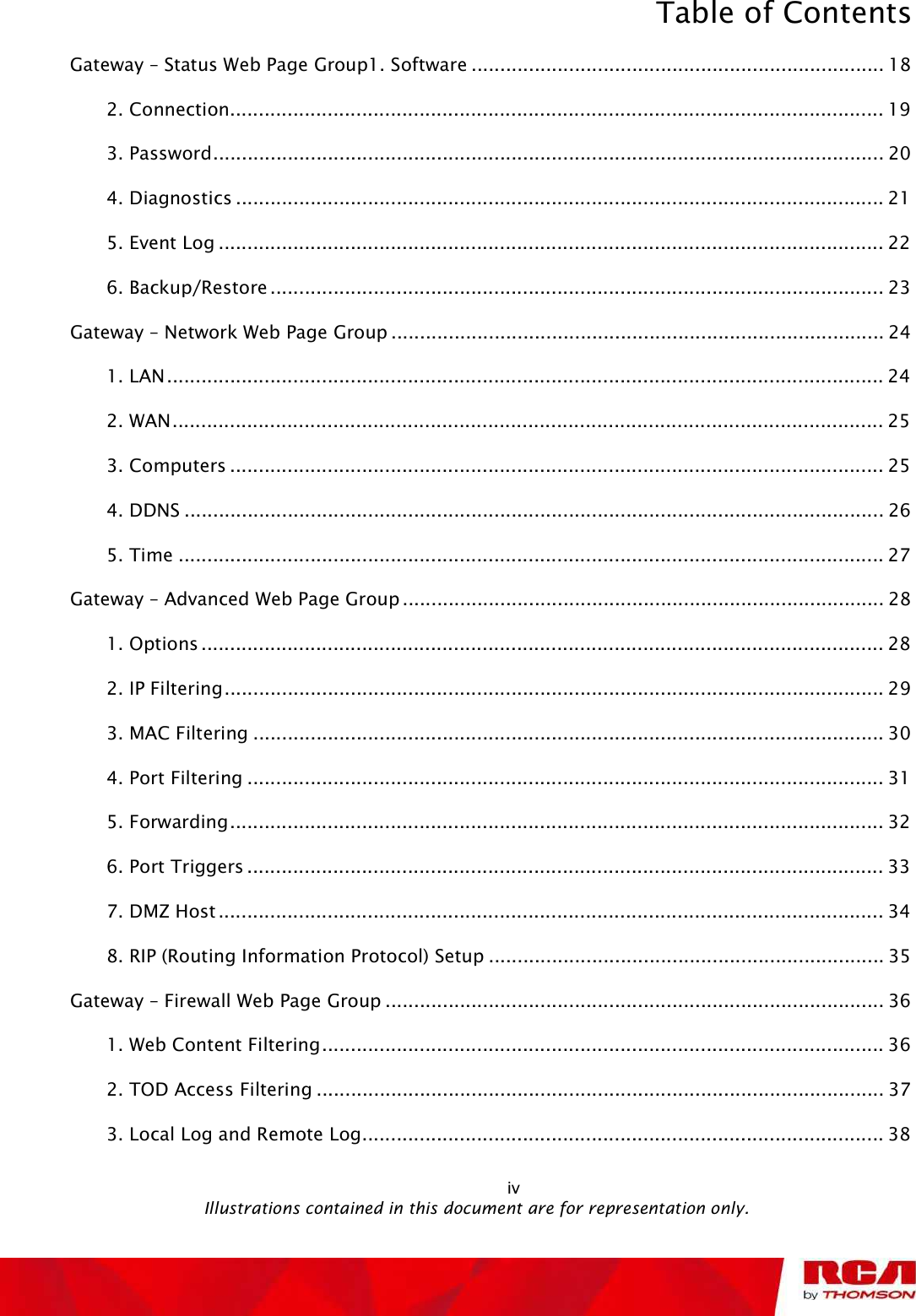 Table of Contents Gateway ! Status Web Page Group1. Software........................................................................182. Connection..................................................................................................................193. Password.....................................................................................................................204. Diagnostics.................................................................................................................215. Event Log....................................................................................................................226. Backup/Restore...........................................................................................................23Gateway ! Network Web Page Group......................................................................................241. LAN.............................................................................................................................242. WAN............................................................................................................................253. Computers..................................................................................................................254. DDNS..........................................................................................................................265. Time...........................................................................................................................27Gateway ! Advanced Web Page Group....................................................................................281. Options.......................................................................................................................282. IP Filtering...................................................................................................................293. MAC Filtering..............................................................................................................304. Port Filtering...............................................................................................................315. Forwarding..................................................................................................................326. Port Triggers...............................................................................................................337. DMZ Host....................................................................................................................348. RIP (Routing Information Protocol) Setup.....................................................................35Gateway ! Firewall Web Page Group.......................................................................................361. Web Content Filtering..................................................................................................362. TOD Access Filtering...................................................................................................373. Local Log and Remote Log...........................................................................................38                                                           iv                                               Illustrations contained in this document are for representation only.