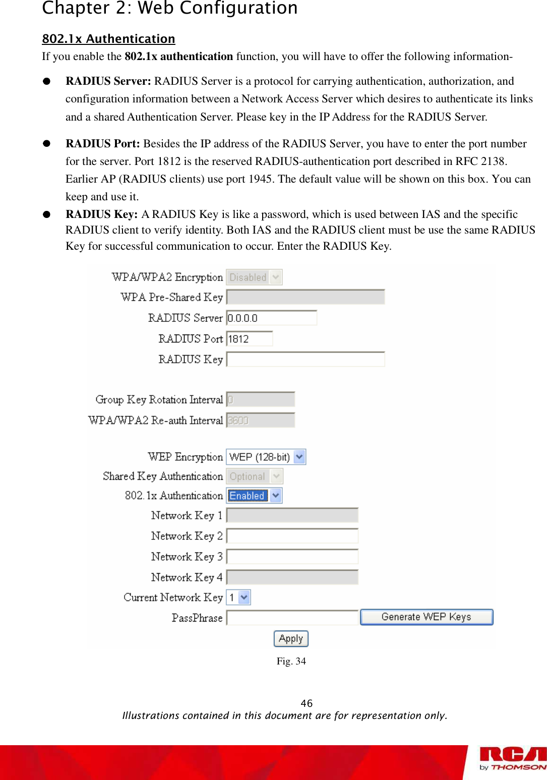 Chapter 2: Web Configuration 802.1x AuthenticationIf you enable the 802.1x authentication function, you will have to offer the following information- RADIUS Server: RADIUS Server is a protocol for carrying authentication, authorization, and configuration information between a Network Access Server which desires to authenticate its links and a shared Authentication Server. Please key in the IP Address for the RADIUS Server.RADIUS Port: Besides the IP address of the RADIUS Server, you have to enter the port number for the server. Port 1812 is the reserved RADIUS-authentication port described in RFC 2138. Earlier AP (RADIUS clients) use port 1945. The default value will be shown on this box. You can keep and use it. RADIUS Key: A RADIUS Key is like a password, which is used between IAS and the specific RADIUS client to verify identity. Both IAS and the RADIUS client must be use the same RADIUS Key for successful communication to occur. Enter the RADIUS Key.Fig. 34                                                            46                                              Illustrations contained in this document are for representation only.