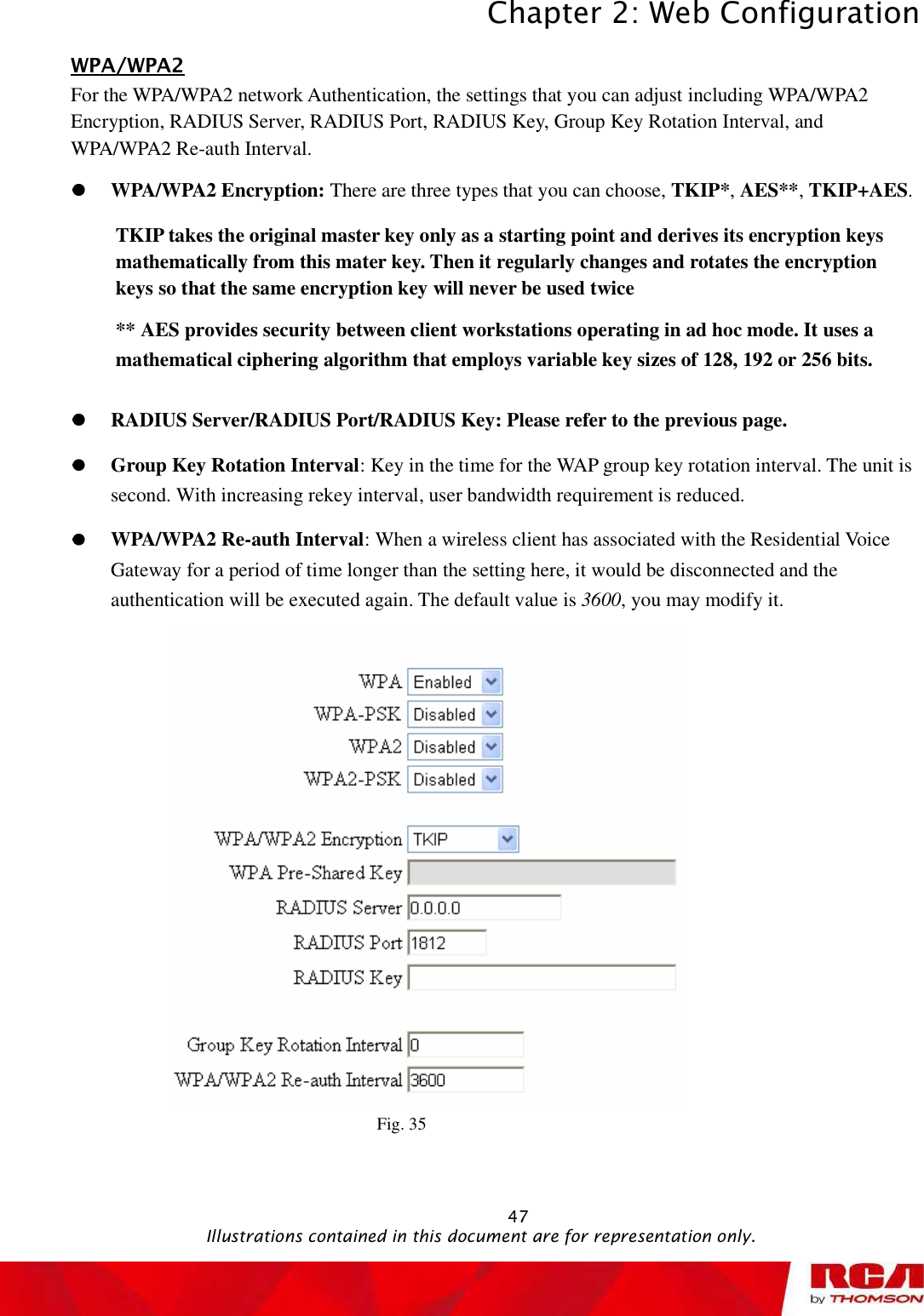 Chapter 2: Web Configuration 47WPA/WPA2For the WPA/WPA2 network Authentication, the settings that you can adjust including WPA/WPA2 Encryption, RADIUS Server, RADIUS Port, RADIUS Key, Group Key Rotation Interval, and WPA/WPA2 Re-auth Interval.WPA/WPA2 Encryption: There are three types that you can choose, TKIP*,AES**,TKIP+AES.TKIP takes the original master key only as a starting point and derives its encryption keys mathematically from this mater key. Then it regularly changes and rotates the encryption keys so that the same encryption key will never be used twice ** AES provides security between client workstations operating in ad hoc mode. It uses a mathematical ciphering algorithm that employs variable key sizes of 128, 192 or 256 bits. RADIUS Server/RADIUS Port/RADIUS Key: Please refer to the previous page. Group Key Rotation Interval: Key in the time for the WAP group key rotation interval. The unit is second. With increasing rekey interval, user bandwidth requirement is reduced.  WPA/WPA2 Re-auth Interval: When a wireless client has associated with the Residential Voice Gateway for a period of time longer than the setting here, it would be disconnected and the authentication will be executed again. The default value is 3600, you may modify it. Fig. 35                                               Illustrations contained in this document are for representation only.