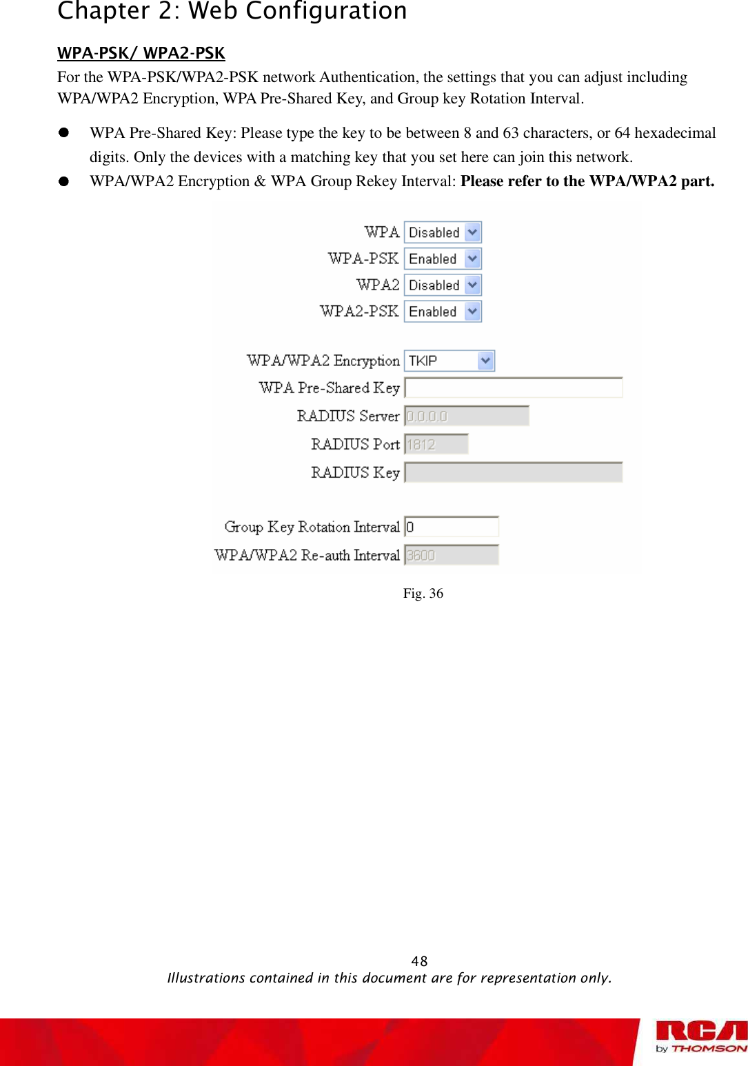 Chapter 2: Web Configuration WPA-PSK/ WPA2-PSKFor the WPA-PSK/WPA2-PSK network Authentication, the settings that you can adjust including WPA/WPA2 Encryption, WPA Pre-Shared Key, and Group key Rotation Interval.WPA Pre-Shared Key: Please type the key to be between 8 and 63 characters, or 64 hexadecimal digits. Only the devices with a matching key that you set here can join this network. WPA/WPA2 Encryption &amp; WPA Group Rekey Interval: Please refer to the WPA/WPA2 part. Fig. 36                                                            48                                              Illustrations contained in this document are for representation only.