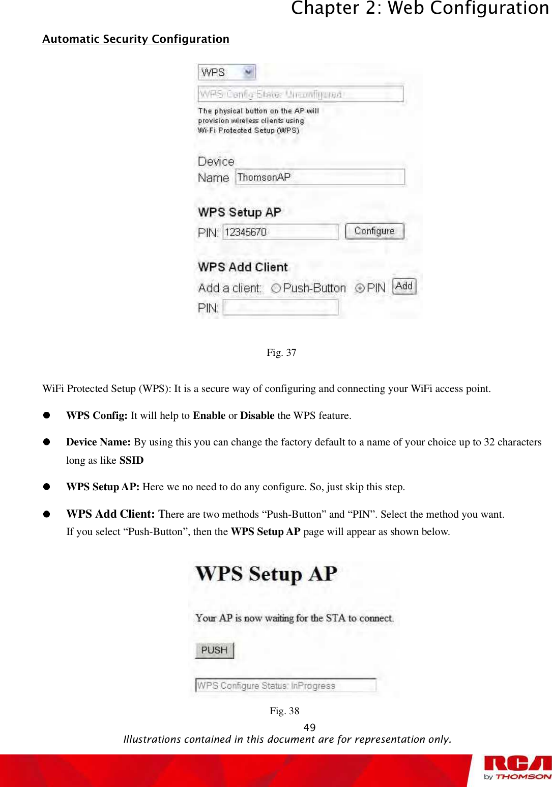 Chapter 2: Web Configuration 49Automatic Security Configuration                                                 Fig. 37 WiFi Protected Setup (WPS): It is a secure way of configuring and connecting your WiFi access point. WPS Config: It will help to Enable or Disable the WPS feature. Device Name: By using this you can change the factory default to a name of your choice up to 32 characters long as like SSIDWPS Setup AP: Here we no need to do any configure. So, just skip this step. WPS Add Client: There are two methods “Push-Button” and “PIN”. Select the method you want. If you select “Push-Button”, then the WPS Setup AP page will appear as shown below. Fig. 38                                               Illustrations contained in this document are for representation only.