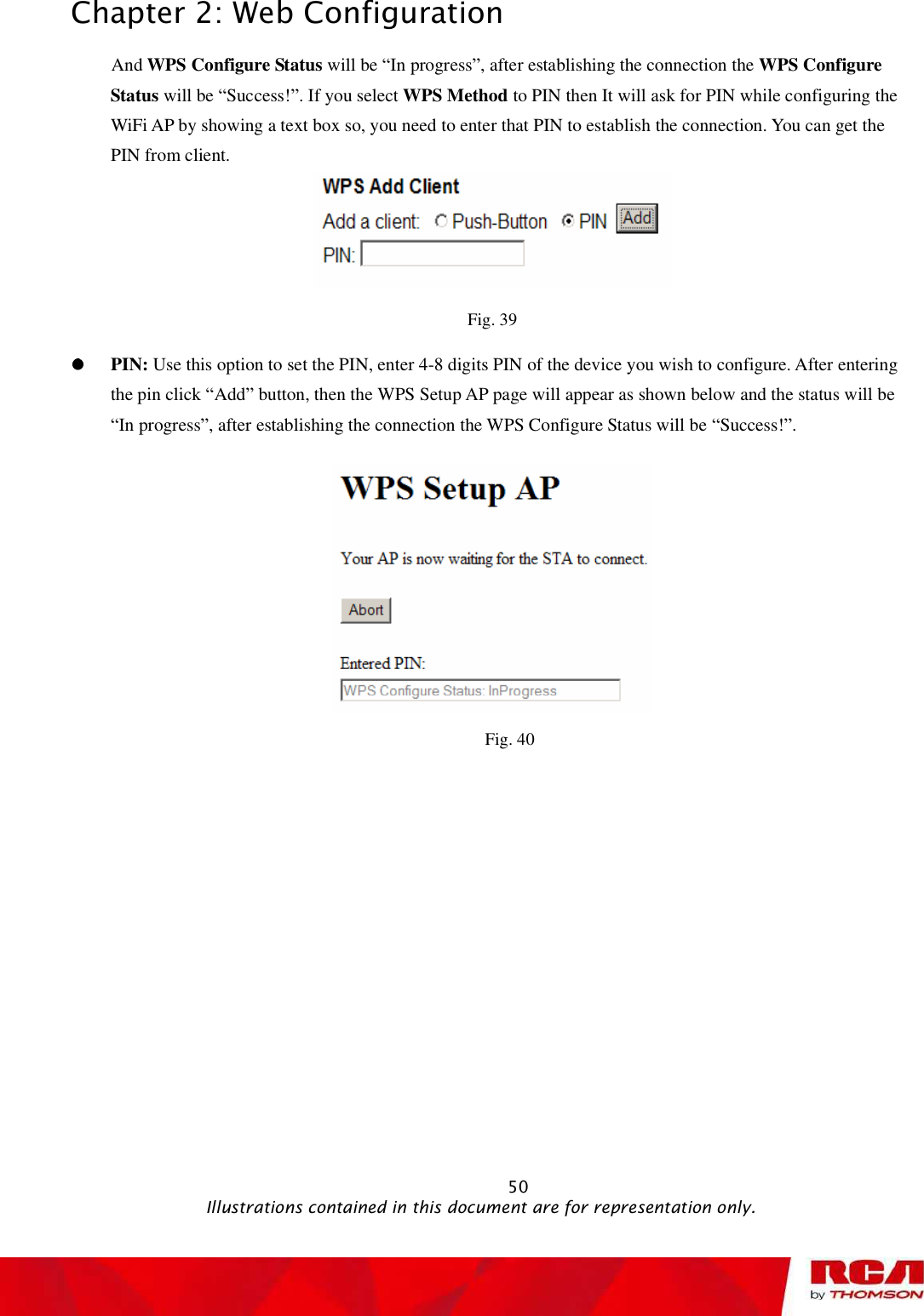 Chapter 2: Web Configuration And WPS Configure Status will be “In progress”, after establishing the connection the WPS Configure Status will be “Success!”. If you select WPS Method to PIN then It will ask for PIN while configuring the WiFi AP by showing a text box so, you need to enter that PIN to establishthe connection. You can get the PIN from client. Fig. 39 PIN: Use this option to set the PIN, enter 4-8 digits PIN of the device you wish to configure. After entering the pin click “Add” button, then theWPS Setup APpage will appear as shown below and the status will be “In progress”, after establishing the connection the WPS Configure Status will be “Success!”.     Fig. 40                                                            50                                              Illustrations contained in this document are for representation only.