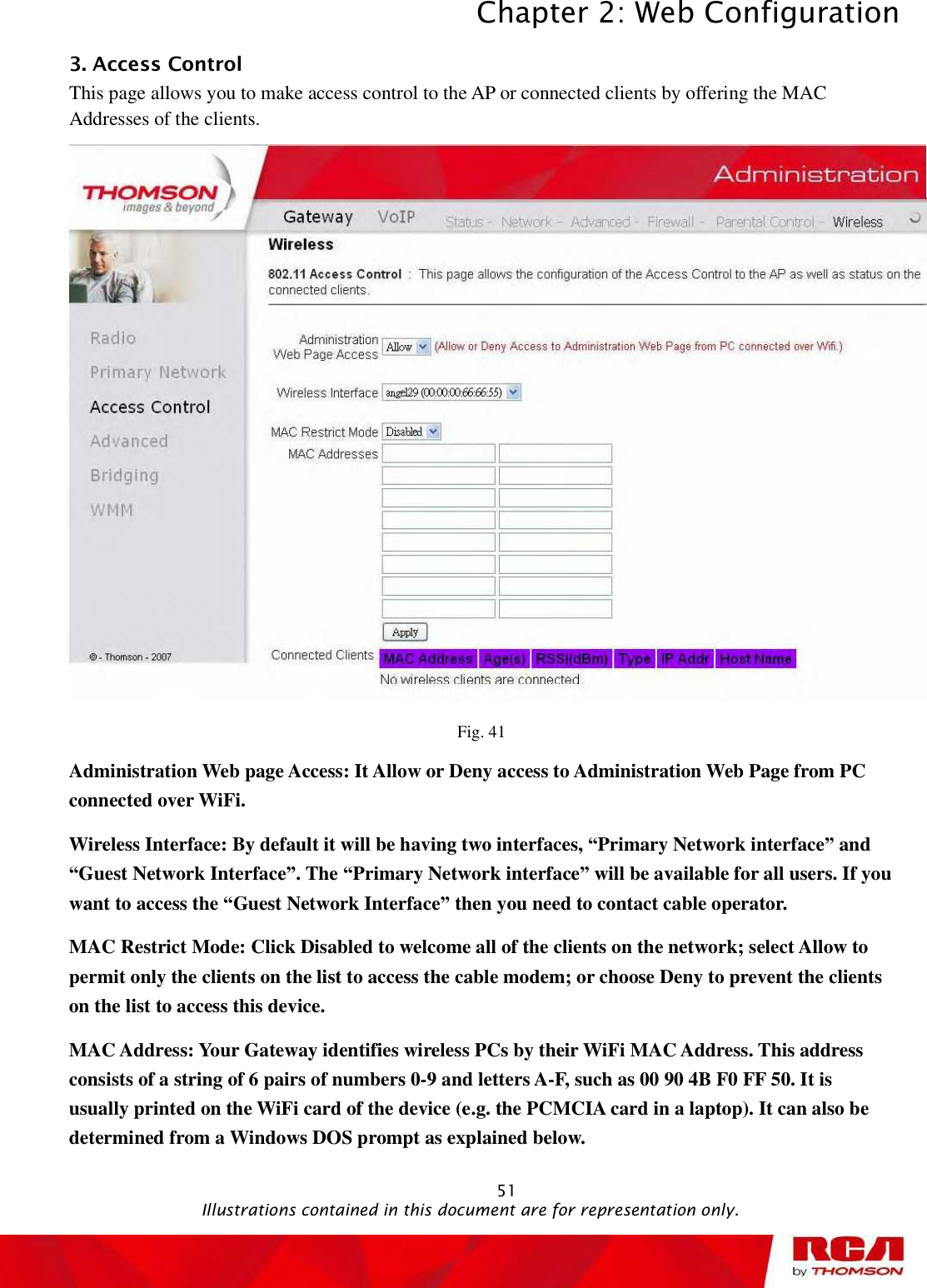 Chapter 2: Web Configuration 513. Access Control This page allows you to make access control to the AP or connected clients by offering the MAC Addresses of the clients. Fig. 41 Administration Web page Access: It Allow or Deny access to Administration Web Page from PC connected over WiFi. Wireless Interface: By default it will be having two interfaces, “Primary Network interface” and “Guest Network Interface”. The “Primary Network interface” will be available for all users. If you want to access the “Guest Network Interface” then you need to contact cable operator. MAC Restrict Mode: Click Disabled to welcome all of the clients on the network; select Allow to permit only the clients on the list to access the cable modem; or choose Deny to prevent the clients on the list to access this device. MAC Address: Your Gateway identifies wireless PCs by their WiFi MAC Address. This address consists of a string of 6 pairs of numbers 0-9 and letters A-F, such as 00 90 4B F0 FF 50. It is usually printed on the WiFi card of the device (e.g. the PCMCIA card in a laptop). It can also be determined from a Windows DOS prompt as explained below.                                               Illustrations contained in this document are for representation only.