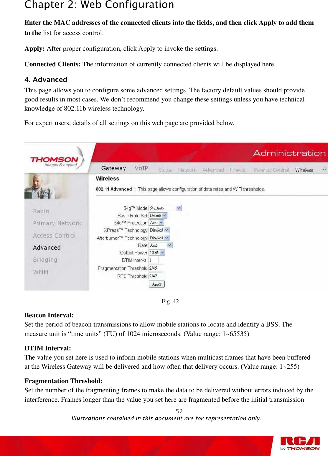 Chapter 2: Web Configuration Enter the MAC addresses of the connected clients into the fields, and then click Apply to add them to the list for access control.  Apply: After proper configuration, click Apply to invoke the settings.Connected Clients: The information of currently connected clients will be displayed here. 4. Advanced This page allows you to configure some advanced settings. The factory default values should provide good results in most cases. We don’t recommend you change these settings unless you have technical knowledge of 802.11b wireless technology. For expert users, details of all settings on this web page are provided below. Fig. 42 Beacon Interval:  Set the period of beacon transmissions to allow mobile stations to locate and identify a BSS. The measure unit is “time units” (TU) of 1024 microseconds. (Value range: 1~65535) DTIM Interval:  The value you set here is used to inform mobile stations when multicast frames that have been buffered at the Wireless Gateway will be delivered and how often that delivery occurs. (Value range: 1~255) Fragmentation Threshold:  Set the number of the fragmenting frames to make the data to be delivered without errors induced by the interference. Frames longer than the value you set here are fragmented before the initial transmission                                                            52                                              Illustrations contained in this document are for representation only.