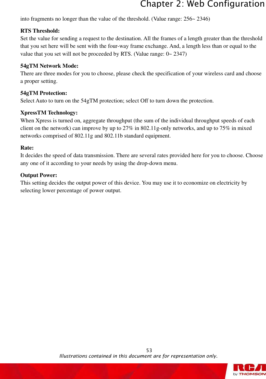 Chapter 2: Web Configuration 53into fragments no longer than the value of the threshold. (Value range: 256~ 2346)RTS Threshold:  Set the value for sending a request to the destination. All the frames of a length greater than the threshold that you set here will be sent with the four-way frame exchange. And, a length less than or equal to the value that you set will not be proceeded by RTS. (Value range: 0~ 2347)54gTM Network Mode:  There are three modes for you to choose, please check the specification of your wireless card and choose a proper setting. 54gTM Protection:  Select Auto to turn on the 54gTM protection; select Off to turn down the protection. XpressTM Technology:  When Xpress is turned on, aggregate throughput (the sum of the individual throughput speeds of each client on the network) can improve by up to 27% in 802.11g-only networks, and up to 75% in mixed networks comprised of 802.11g and 802.11b standard equipment. Rate:It decides the speed of data transmission. There are several rates provided here for you to choose. Choose any one of it according to your needs by using the drop-down menu. Output Power:  This setting decides the output power of this device. You may use it to economize on electricity by selecting lower percentage of power output.                                              Illustrations contained in this document are for representation only.