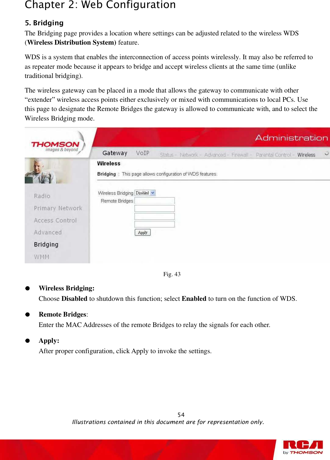 Chapter 2: Web Configuration 5. Bridging The Bridging page provides a location where settings can be adjusted related to the wireless WDS (Wireless Distribution System) feature.  WDS is a system that enables the interconnection of access points wirelessly. It may also be referred to as repeater mode because it appears to bridge and accept wireless clients at the same time (unlike traditional bridging). The wireless gateway can be placed in a mode that allows the gateway to communicate with other “extender” wireless access points either exclusively or mixed with communications to local PCs. Use this page to designate the Remote Bridges the gateway is allowed to communicate with, and to select the Wireless Bridging mode. Fig. 43 Wireless Bridging:  Choose Disabled to shutdown this function; select Enabled to turn on the function of WDS. Remote Bridges:Enter the MAC Addresses of the remote Bridges to relay the signals for each other. Apply:After proper configuration, click Apply to invoke the settings.                                                           54                                              Illustrations contained in this document are for representation only.