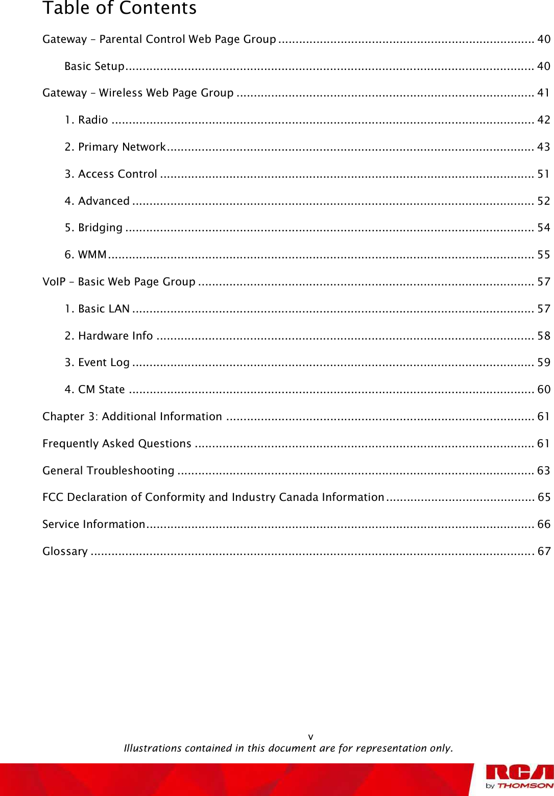 Table of Contents vGateway ! Parental Control Web Page Group..........................................................................40Basic Setup......................................................................................................................40Gateway ! Wireless Web Page Group......................................................................................411. Radio..........................................................................................................................422. Primary Network..........................................................................................................433. Access Control............................................................................................................514. Advanced....................................................................................................................525. Bridging......................................................................................................................546. WMM...........................................................................................................................55VoIP ! Basic Web Page Group.................................................................................................571. Basic LAN....................................................................................................................572. Hardware Info.............................................................................................................583. Event Log....................................................................................................................594. CM State.....................................................................................................................60Chapter 3: Additional Information.........................................................................................61Frequently Asked Questions..................................................................................................61General Troubleshooting.......................................................................................................63FCC Declaration of Conformity and Industry Canada Information...........................................65Service Information................................................................................................................66Glossary................................................................................................................................67                                               Illustrations contained in this document are for representation only.