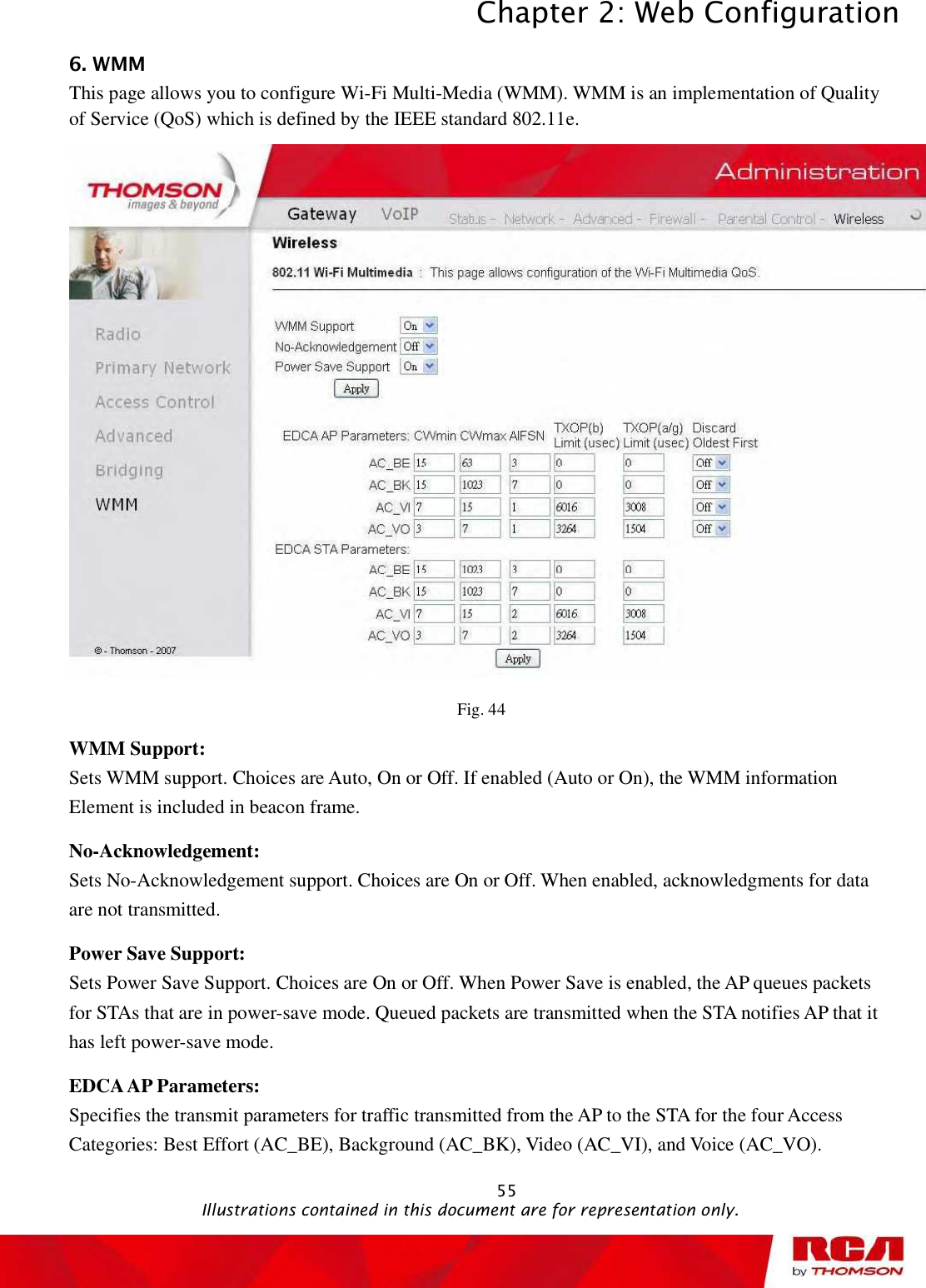 Chapter 2: Web Configuration 556. WMM This page allows you to configure Wi-Fi Multi-Media (WMM). WMM is an implementation of Quality of Service (QoS) which is defined by the IEEE standard 802.11e. Fig. 44 WMM Support:  Sets WMM support. Choices are Auto, On or Off. If enabled (Auto or On), the WMM information Element is included in beacon frame.No-Acknowledgement:  Sets No-Acknowledgement support. Choices are On or Off. When enabled, acknowledgments for data are not transmitted.Power Save Support: Sets Power Save Support. Choices are On or Off. When Power Save is enabled, the AP queues packets for STAs that are in power-save mode. Queued packets are transmitted when the STA notifies AP that it has left power-save mode. EDCA AP Parameters: Specifies the transmit parameters for traffic transmitted from the AP to the STA for the four Access Categories: Best Effort (AC_BE), Background (AC_BK), Video (AC_VI), and Voice (AC_VO).                                               Illustrations contained in this document are for representation only.