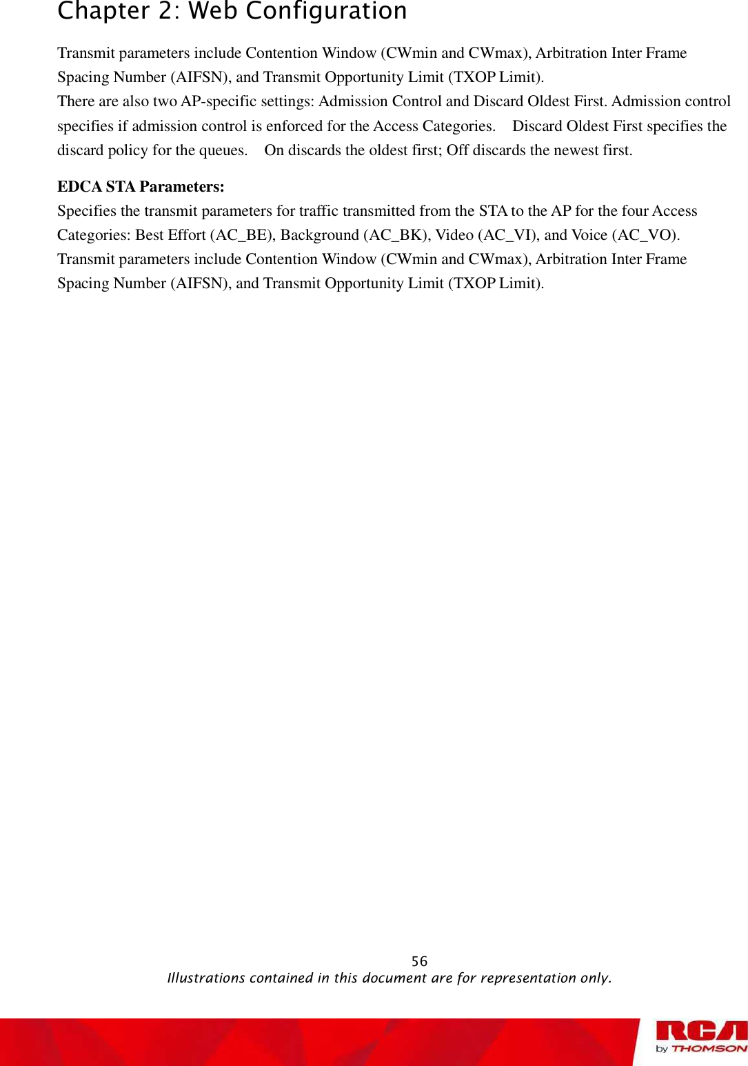 Chapter 2: Web Configuration Transmit parameters include Contention Window (CWmin and CWmax), Arbitration Inter Frame Spacing Number (AIFSN), and Transmit Opportunity Limit (TXOP Limit). There are also two AP-specific settings: Admission Control and Discard Oldest First. Admission control specifies if admission control is enforced for the Access Categories.  Discard Oldest First specifies the discard policy for the queues.  On discards the oldest first; Off discards the newest first. EDCA STA Parameters: Specifies the transmit parameters for traffic transmitted from the STA to the AP for the four Access Categories: Best Effort (AC_BE), Background (AC_BK), Video (AC_VI), and Voice (AC_VO). Transmit parameters include Contention Window (CWmin and CWmax), Arbitration Inter Frame Spacing Number (AIFSN), and Transmit Opportunity Limit (TXOP Limit).                                                            56                                              Illustrations contained in this document are for representation only.