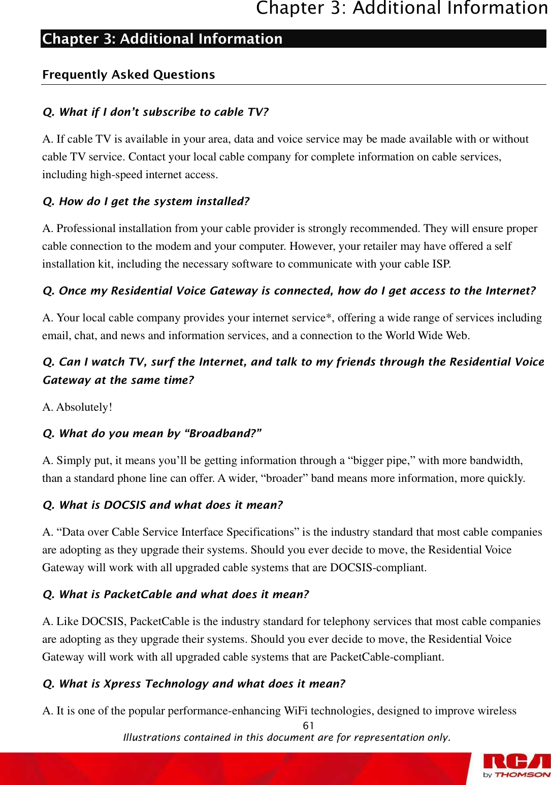 Chapter 3: Additional Information 61Chapter 3: Additional Information Frequently Asked Questions Q. What if I don t subscribe to cable TV? A. If cable TV is available in your area, data and voice service may be made available with or without cable TV service. Contact your local cable company for complete information on cable services, including high-speed internet access. Q. How do I get the system installed? A. Professional installation from your cable provider is strongly recommended. They will ensure proper cable connection to the modem and your computer. However, your retailer may have offered a self installation kit, including the necessary software to communicate with your cable ISP. Q. Once my Residential Voice Gateway is connected, how do I get access to the Internet?  A. Your local cable company provides your internet service*, offering a wide range of services including email, chat, and news and information services, and a connection to the World Wide Web. Q. Can I watch TV, surf the Internet, and talk to my friends through the Residential Voice Gateway at the sametime? A. Absolutely! Q. What do you mean by !Broadband?&quot; A. Simply put, it means you’ll be getting information through a “bigger pipe,” with more bandwidth, than a standard phone line can offer. A wider, “broader” band means more information, more quickly. Q. What is DOCSIS and what does it mean? A. “Data over Cable Service Interface Specifications” is the industry standard that most cable companies are adopting as they upgrade their systems. Should you ever decide to move, the Residential Voice Gateway will work with all upgraded cable systems that are DOCSIS-compliant. Q. What is PacketCable and what does it mean? A. Like DOCSIS, PacketCable is the industry standard for telephony services that most cable companies are adopting as they upgrade their systems. Should you ever decide to move, the Residential Voice Gateway will work with all upgraded cable systems that are PacketCable-compliant. Q. What is Xpress Technology and what does it mean? A. It is one of the popular performance-enhancing WiFi technologies, designed to improve wireless                                               Illustrations contained in this document are for representation only.