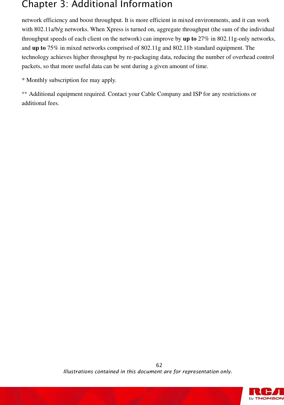 Chapter 3: Additional Information network efficiency and boost throughput. It is more efficient in mixed environments, and it can work with 802.11a/b/g networks. When Xpress is turned on, aggregate throughput (the sum of the individual throughput speeds of each client on the network) can improve by up to 27% in 802.11g-only networks, and up to 75% in mixed networks comprised of 802.11g and 802.11b standard equipment. The technology achieves higher throughput by re-packaging data, reducing the number of overhead control packets, so that more useful data can be sent during a given amount of time. * Monthly subscription fee may apply. ** Additional equipment required. Contact your Cable Company and ISP for any restrictions or additional fees.                                                            62                                              Illustrations contained in this document are for representation only.