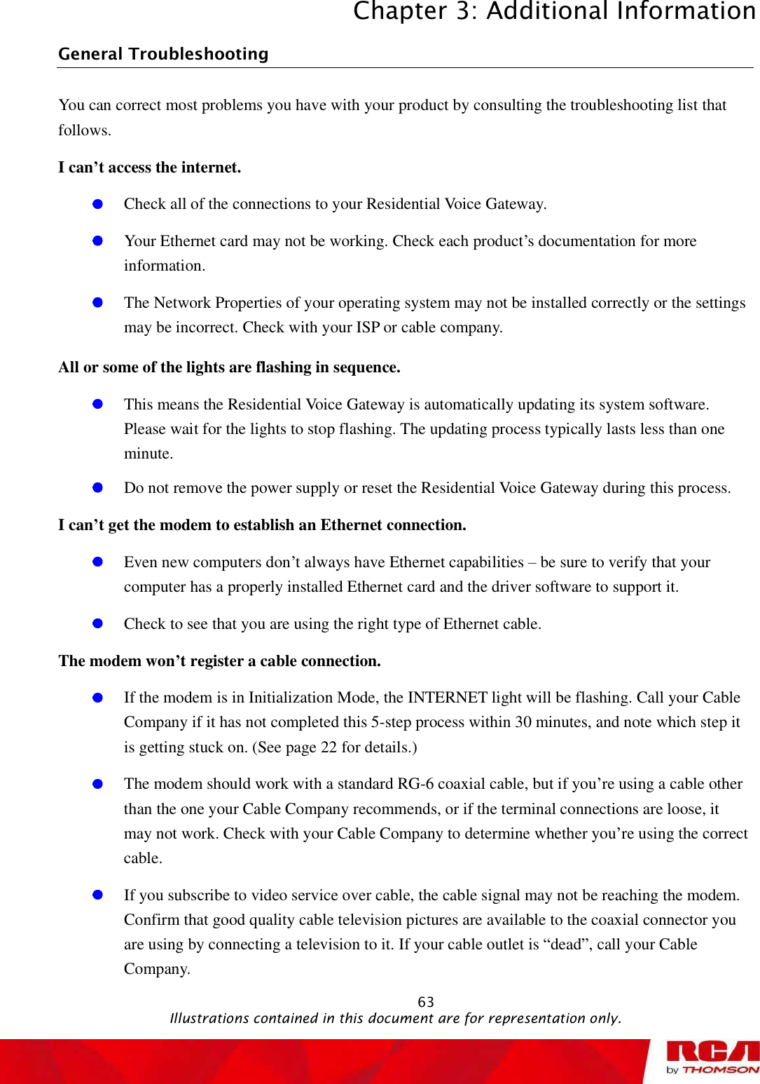 Chapter 3: Additional Information 63General Troubleshooting                        You can correct most problems you have with your product by consulting the troubleshooting list that follows. I can’t access the internet. Check all of the connections to your Residential Voice Gateway. Your Ethernet card may not be working. Check each product’s documentation for more information. The Network Properties of your operating system may not be installed correctly or the settings may be incorrect. Check with your ISP or cable company. All or some of the lights are flashing in sequence. This means the Residential Voice Gateway is automatically updating its system software. Please wait for the lights to stop flashing. The updating process typically lasts less than one minute. Do not remove the power supply or reset the Residential Voice Gateway during this process. I can’t get the modem to establish an Ethernet connection. Even new computers don’t always have Ethernet capabilities – be sure to verify that your computer has a properly installed Ethernet card and the driver software to support it. Check to see that you are using the right type of Ethernet cable. The modem won’t register a cable connection. If the modem is in Initialization Mode, the INTERNET light will be flashing. Call your Cable Company if it has not completed this 5-step process within 30 minutes, and note which step it is getting stuck on. (See page 22 for details.) The modem should work with a standard RG-6 coaxial cable, but if you’re using a cable other than the one your Cable Company recommends, or if the terminal connections are loose, it may not work. Check with your Cable Company to determine whether you’re using the correct cable.If you subscribe to video service over cable, the cable signal may not be reaching the modem. Confirm that good quality cable television pictures are available to the coaxial connector you are using by connecting a television to it. If your cable outlet is “dead”, call your Cable Company.                                               Illustrations contained in this document are for representation only.