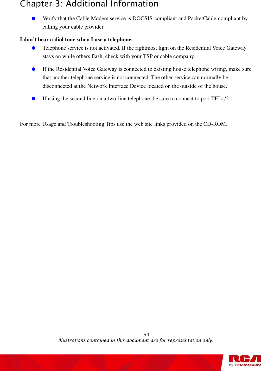 Chapter 3: Additional Information Verify that the Cable Modem service is DOCSIS-compliant and PacketCable-compliant by calling your cable provider. I don’t hear a dial tone when I use a telephone. Telephone service is not activated. If the rightmost light on the Residential Voice Gateway stays on while others flash, check with your TSP or cable company. If the Residential Voice Gateway is connected to existing house telephone wiring, make sure that another telephone service is not connected. The other service can normally be disconnected at the Network Interface Device located on the outside of the house.  If using the second line on a two-line telephone, be sure to connect to port TEL1/2. For more Usage and Troubleshooting Tips use the web site links provided on the CD-ROM.                                                            64                                              Illustrations contained in this document are for representation only.