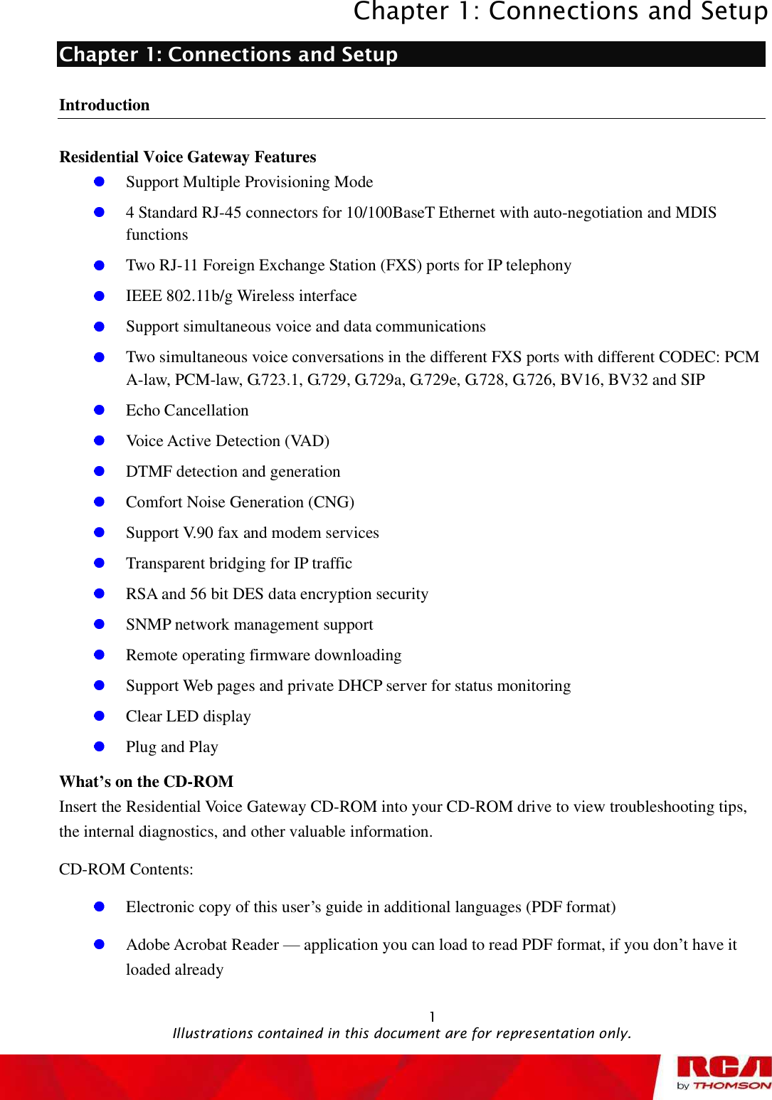 Chapter 1: Connections and Setup 1Chapter 1: Connections and Setup Introduction Residential Voice Gateway Features Support Multiple Provisioning Mode 4 Standard RJ-45 connectors for 10/100BaseT Ethernet with auto-negotiation and MDIS functionsTwo RJ-11 Foreign Exchange Station (FXS) ports for IP telephony IEEE 802.11b/g Wireless interface Support simultaneous voice and data communications Two simultaneous voice conversations in the different FXS ports with different CODEC: PCM A-law, PCM-law, G.723.1, G.729, G.729a, G.729e, G.728, G.726, BV16, BV32 and SIP Echo Cancellation Voice Active Detection (VAD) DTMF detection and generation Comfort Noise Generation (CNG) Support V.90 fax and modem services Transparent bridging for IP traffic RSA and 56 bit DES data encryption security SNMP network management support Remote operating firmware downloading Support Web pages and private DHCP server for status monitoring Clear LED display Plug and Play What’s on the CD-ROM Insert the Residential Voice Gateway CD-ROM into your CD-ROM drive to view troubleshooting tips, the internal diagnostics, and other valuable information. CD-ROM Contents: Electronic copy of this user’s guide in additional languages (PDF format) Adobe Acrobat Reader — application you can load to read PDF format, if you don’t have it loaded already                                                Illustrations contained in this document are for representation only.