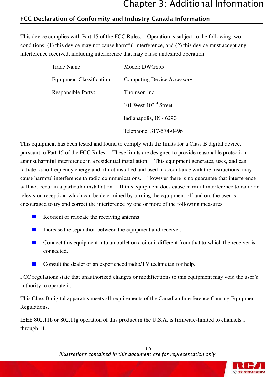 Chapter 3: Additional Information 65FCC Declaration of Conformity and Industry Canada Information This device complies with Part 15 of the FCC Rules.  Operation is subject to the following two conditions: (1) this device may not cause harmful interference, and (2) this device must accept any interference received, including interference that may cause undesired operation. Trade Name:         Model: DWG855  Equipment Classification:   Computing Device Accessory Responsible Party:        Thomson Inc. 101 West 103rd Street Indianapolis, IN 46290 Telephone: 317-574-0496 This equipment has been tested and found to comply with the limits for a Class B digital device, pursuant to Part 15 of the FCC Rules.  These limits are designed to provide reasonable protection against harmful interference in a residential installation.  This equipment generates, uses, and can radiate radio frequency energy and, if not installed and used in accordance with the instructions, may cause harmful interference to radio communications.  However there is no guarantee that interference will not occur in a particular installation.  If this equipment does cause harmful interference to radio or television reception, which can be determined by turning the equipment off and on, the user is encouraged to try and correct the interference by one or more of the following measures: Reorient or relocate the receiving antenna. Increase the separation between the equipment and receiver. Connect this equipment into an outlet on a circuit different from that to which the receiver is connected.Consult the dealer or an experienced radio/TV technician for help. FCC regulations state that unauthorized changes or modifications to this equipment may void the user’s authority to operate it. This Class B digital apparatus meets all requirements of the Canadian Interference Causing Equipment Regulations. IEEE 802.11b or 802.11g operation of this product in the U.S.A. is firmware-limited to channels 1 through 11.                                               Illustrations contained in this document are for representation only.