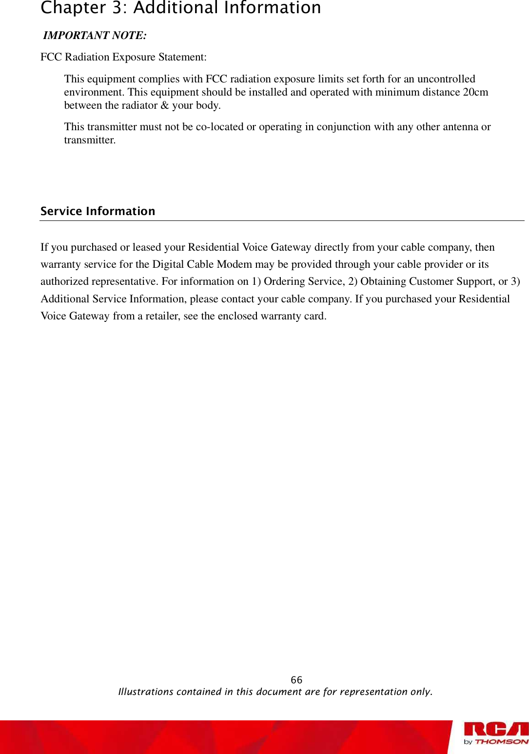 Chapter 3: Additional Information IMPORTANT NOTE: FCC Radiation Exposure Statement: This equipment complies with FCC radiation exposure limits set forth for an uncontrolled environment. This equipment should be installed and operated with minimum distance 20cm between the radiator &amp; your body. This transmitter must not be co-located or operating in conjunction with any other antenna or transmitter. Service Information If you purchased or leased your Residential Voice Gateway directly from your cable company, then warranty service for the Digital Cable Modem may be provided through your cable provider or its authorized representative. For information on 1) Ordering Service, 2) Obtaining Customer Support, or 3) Additional Service Information, please contact your cable company. If you purchased your Residential Voice Gateway from a retailer, see the enclosed warranty card.                                                            66                                              Illustrations contained in this document are for representation only.