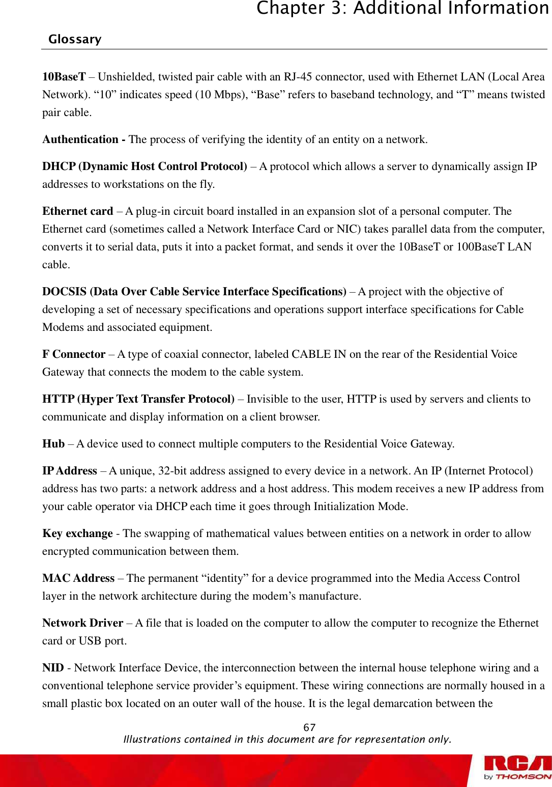 Chapter 3: Additional Information 67Glossary 10BaseT – Unshielded, twisted pair cable with an RJ-45 connector, used with Ethernet LAN (Local Area Network). “10” indicates speed (10 Mbps), “Base” refers to baseband technology, and “T” means twisted pair cable. Authentication - The process of verifying the identity of an entity on a network. DHCP (Dynamic Host Control Protocol) – A protocol which allows a server to dynamically assign IP addresses to workstations on the fly. Ethernet card – A plug-in circuit board installed in an expansion slot of a personal computer. The Ethernet card (sometimes called a Network Interface Card or NIC) takes parallel data from the computer, converts it to serial data, puts it into a packet format, and sends it over the 10BaseT or 100BaseT LAN cable.DOCSIS (Data Over Cable Service Interface Specifications) – A project with the objective of developing a set of necessary specifications and operations support interface specifications for Cable Modems and associated equipment.  F Connector – A type of coaxial connector, labeled CABLE IN on the rear of the Residential Voice Gateway that connects the modem to the cable system. HTTP (Hyper Text Transfer Protocol) – Invisible to the user, HTTP is used by servers and clients to communicate and display information on a client browser. Hub – A device used to connect multiple computers to theResidential Voice Gateway. IP Address – A unique, 32-bit address assigned to every device in a network. An IP (Internet Protocol) address has two parts: a network address and a host address. This modem receives a new IP address from your cable operator via DHCP each time it goes through Initialization Mode. Key exchange - The swapping of mathematical values between entities on a network in order to allow encrypted communication between them. MAC Address – The permanent “identity” for a device programmed into the Media Access Control layer in the network architecture during the modem’s manufacture. Network Driver – A file that is loaded on the computer to allow the computer to recognize the Ethernet card or USB port. NID - Network Interface Device, the interconnection between the internal house telephone wiring and a conventional telephone service provider’s equipment. These wiring connections are normally housed in a small plastic box located on an outer wall of the house. It is the legal demarcation between the                                               Illustrations contained in this document are for representation only.