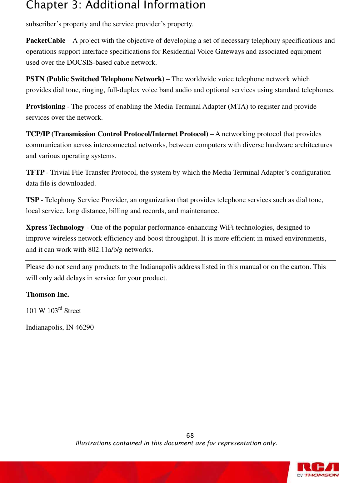 Chapter 3: Additional Information subscriber’s property and the service provider’s property. PacketCable – A project with the objective of developing a set of necessary telephony specifications and operations support interface specifications forResidential Voice Gateways and associated equipment used over the DOCSIS-based cable network. PSTN (Public Switched Telephone Network) – The worldwide voice telephone network which provides dial tone, ringing, full-duplex voice band audio and optional services using standard telephones. Provisioning - The process of enabling the Media Terminal Adapter (MTA) to register and provide services over the network. TCP/IP (Transmission Control Protocol/Internet Protocol) – A networking protocol that provides communication across interconnected networks, between computers with diverse hardware architectures and various operating systems. TFTP - Trivial File Transfer Protocol, the system by which the Media Terminal Adapter’s configuration data file is downloaded. TSP - Telephony Service Provider, an organization that provides telephone services such as dial tone, local service, long distance, billing and records, and maintenance. Xpress Technology - One of the popular performance-enhancing WiFi technologies, designed to improve wireless network efficiency and boost throughput. It is more efficient in mixed environments, and it can work with 802.11a/b/g networks. Please do not send any products to the Indianapolis address listed in this manual or on the carton. This will only add delays in service for your product. Thomson Inc. 101 W 103rd Street Indianapolis, IN 46290                                                            68                                              Illustrations contained in this document are for representation only.