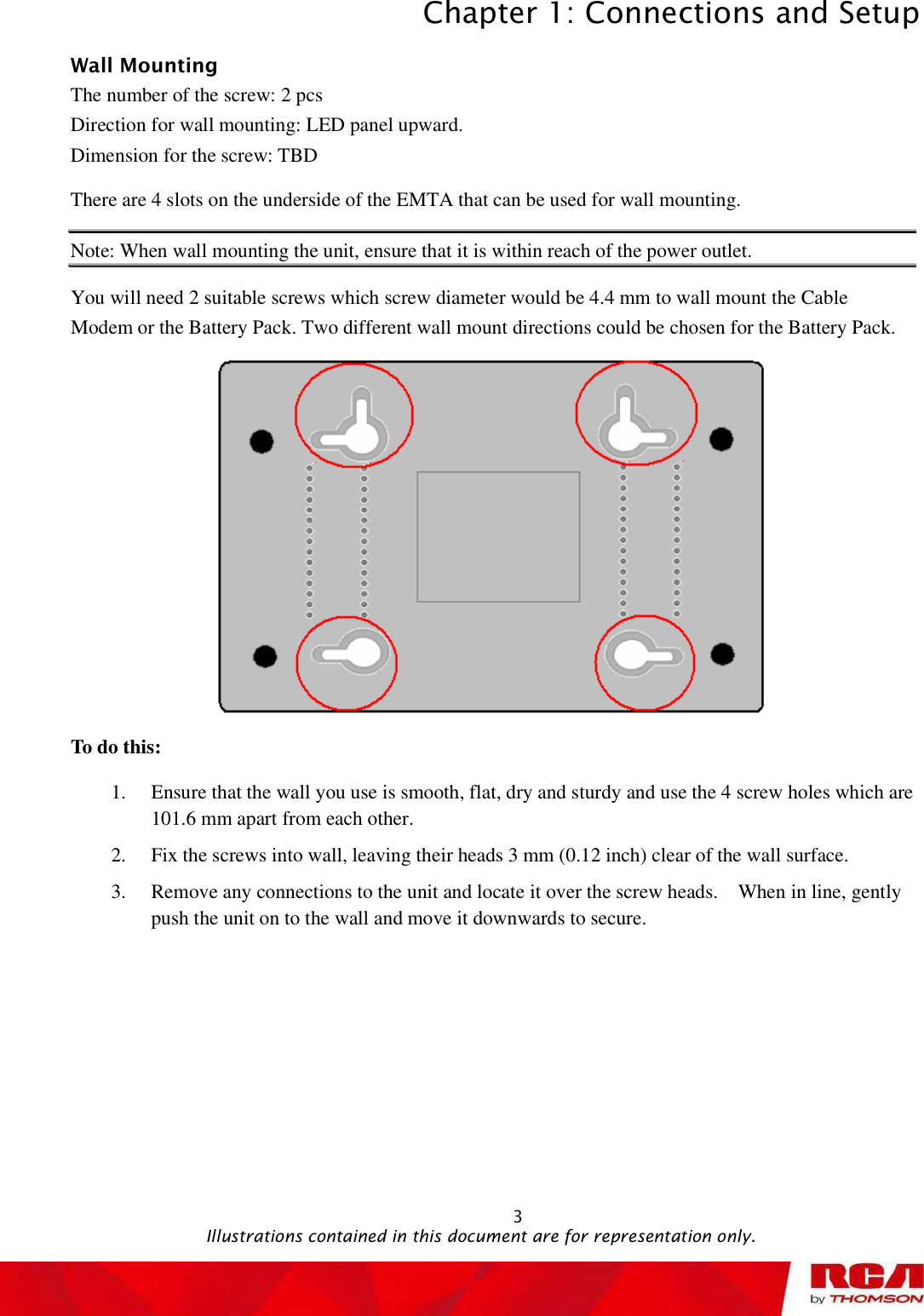 Chapter 1: Connections and Setup 3Wall Mounting The number of the screw: 2 pcs Direction for wall mounting: LED panel upward. Dimension for the screw: TBD There are 4 slots on the underside of the EMTA that can be used for wall mounting.  Note: When wall mounting the unit, ensure that it is within reach of the power outlet. You will need 2 suitable screws which screw diameter would be 4.4 mm to wall mount the Cable Modem or the Battery Pack. Two different wall mount directions could be chosen for the Battery Pack. To do this: 1. Ensure that the wall you use is smooth, flat, dry and sturdy and use the 4 screw holes which are 101.6 mm apart from each other.  2. Fix the screws into wall, leaving their heads 3 mm (0.12 inch) clear of the wall surface. 3. Remove any connections to the unit and locate it over the screw heads.  When in line, gently push the unit on to the wall and move it downwards to secure.                                                Illustrations contained in this document are for representation only.