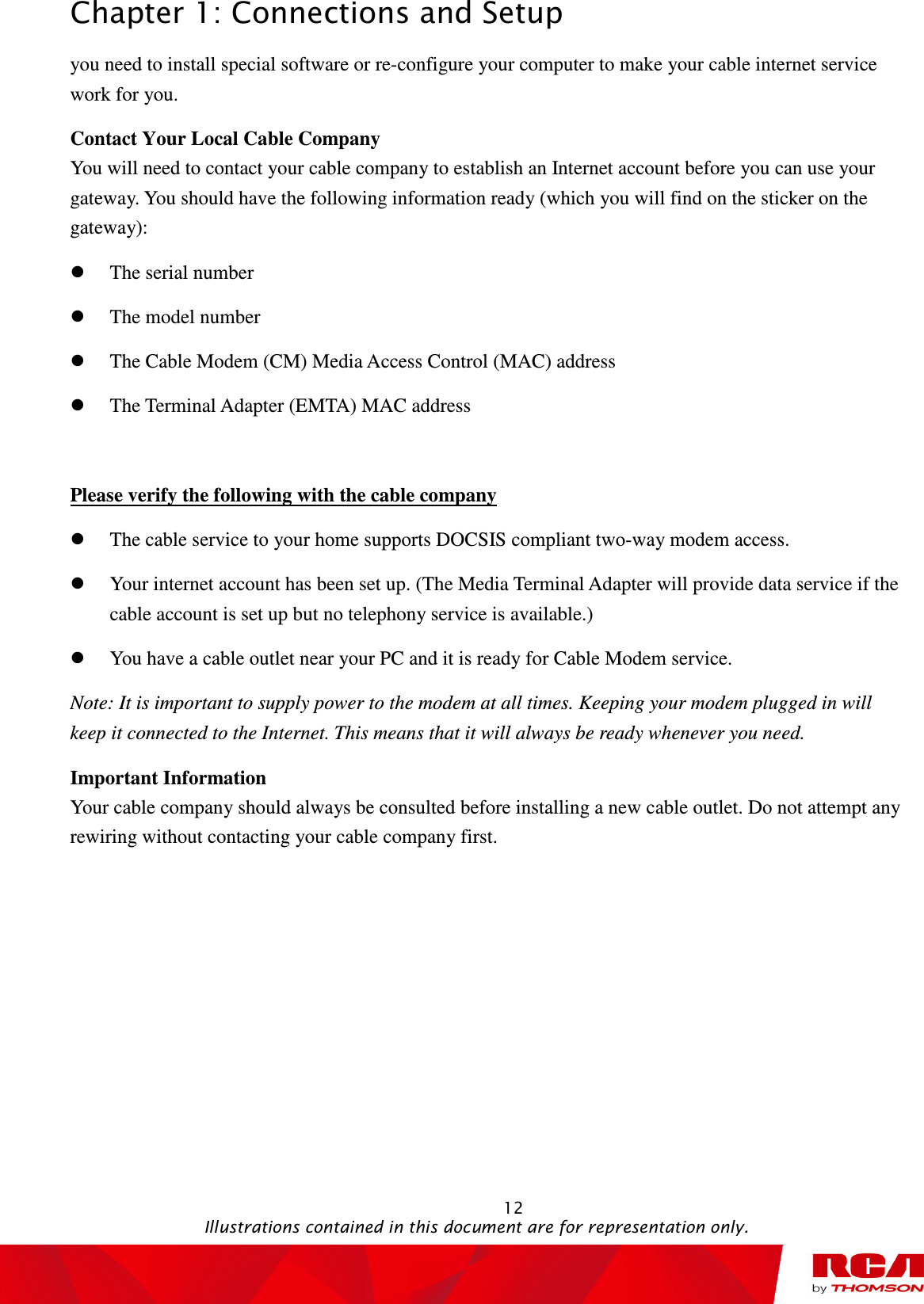 Chapter 1: Connections and Setup                                                                                                   12                                                                                           Illustrations contained in this document are for representation only. you need to install special software or re-configure your computer to make your cable internet service work for you. Contact Your Local Cable Company You will need to contact your cable company to establish an Internet account before you can use your gateway. You should have the following information ready (which you will find on the sticker on the gateway):  The serial number  The model number  The Cable Modem (CM) Media Access Control (MAC) address  The Terminal Adapter (EMTA) MAC address  Please verify the following with the cable company  The cable service to your home supports DOCSIS compliant two-way modem access.  Your internet account has been set up. (The Media Terminal Adapter will provide data service if the cable account is set up but no telephony service is available.)    You have a cable outlet near your PC and it is ready for Cable Modem service. Note: It is important to supply power to the modem at all times. Keeping your modem plugged in will keep it connected to the Internet. This means that it will always be ready whenever you need.   Important Information Your cable company should always be consulted before installing a new cable outlet. Do not attempt any rewiring without contacting your cable company first.   